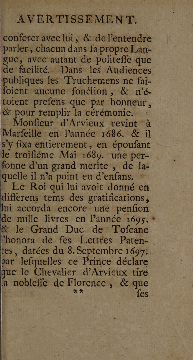confercravec lui, &amp; de l'entendre ‘parler, chacun dans fa propre Lan- gue, avec autant de politefle que de facilité. Dans les Audiences publiques les Fruchemens ne fai- oient ‘aucune fonction , &amp; n’é- toient prefens que par honneur, -&amp; pour remplir la cérémonie. |. Monfieur d'Arvieux revint ‘à Marfeille en lPannée 1686. &amp; il s'y fixa entierement, en époufant de troifiéme Mai 16389. une per- fonne d’un grand merite , de la- quelle il n’a point eu d’enfans. - . Le Roï qui lui avoit donné en differens tems des gratifications, lui accorda encore uré penfon de mille livres en l’année 1695. * &amp; le Grand Duc de T'ofcane Phonora de fes Lettres Paten- tes, datées du 8. Septembre 1697. - par lefquelles ce Prince déclare que le Chevalier d’Arvieux tire la noblefle de Florence , &amp; que [3 L2 {es