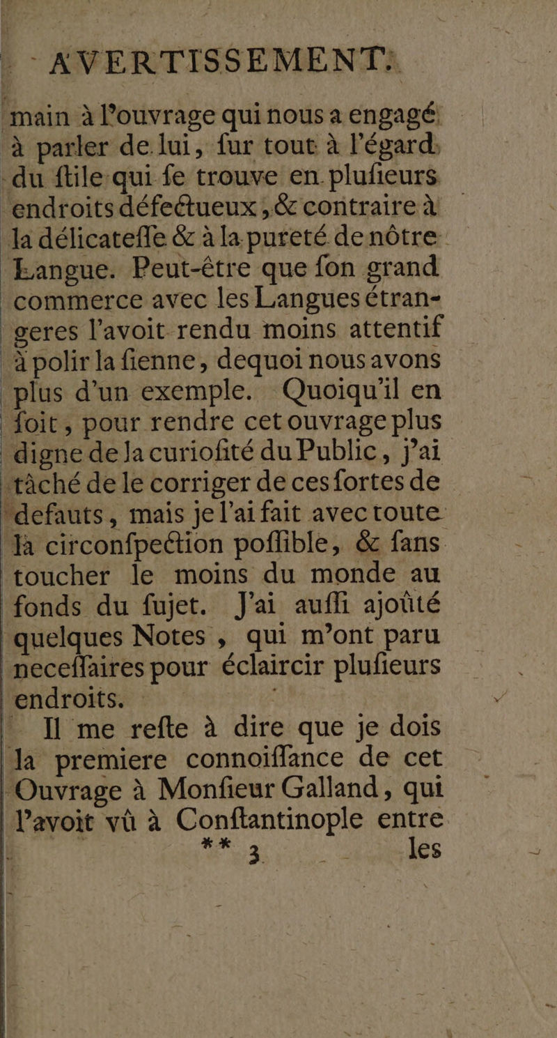 main à l’ouvrage quinousa engagé à parler de lui, fur tout à l'égard, du ftile-qui fe trouve en. plufeurs. ‘endroits défectueux ,&amp; contraire à la délicatefle &amp; à la pureté denôtre Eangue. Peut-être que fon grand commerce avec les Langues étran- geres l’avoit rendu moins attentif à polir la fienne, dequoi nousavons plus d’un exemple. Quoiqu'il en foit, pour rendre cetouvrageplus digne de la curiofité du Public, jai tâché de le corriger de cesfortes de defauts, mais je l'ai fait avec route ‘à circonfpection poflible, &amp; fans toucher le moins du monde au fonds du fujet. J'ai aufli ajoûté ‘quelques Notes , qui m’ont paru neceffaires pour éclaircir plufeurs ‘endroits. NE _ Il me refte à dire que je dois la premiere connoiïflance de cet Ouvrage à Monfieur Galland, qui Pavoit vù à Conftantinople entre | | Hs SE VE Ce les | | | | |
