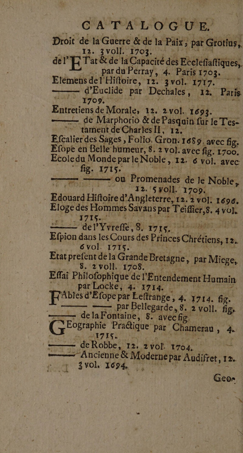Droit de la Guerre &amp; de le Paix, pat Grotius, 12. 3VOII. 1703. del 1 &amp; de la Capacité des Ecclefi: Se .. par du Pérraÿ, 4. Paris 1703. Elémens RÉ Hifloire, 12. 3VOI. 1717. ‘d’Euclide par Dechales , 12. Paris ga 1 1709, e ER Ce 12. 2vol. 1693. | —— dé Marphorio &amp; de Pasqain für le Tes- tament de CharlesIl, 12. Efcalier des Sages , Folio. Gron: 1689. avec fig. Efope en Belle humeur, 8. 2 vol. avec fig. 1700. Ecoledu Monde parle Noble ,. 12. 6 vol, avec: ; fi; 8: 1715 “où Promenades de Je Noble, ‘5 Yoll. 1709. Edouard fete d'A n 12.2 vol: 1696. Eloge des Hommes Savans pat Teiffier,8. 4 vol. 171$. del’Yvreffe, 8. 1715. si | Efion dans les Cours des Princes Chrétiens, 12. vol. 1715. | Etat prefent dé la Grande Bretagne, par Micge, 8. 2voll. 1708. Effai Philofophique de ‘Entendemen Humain - parLocke, 4: 1714 FRAbles d’Efope par Leflrange, 4 1714. fig. —— par Belesgrde 80 2voll. fig, de la Fontaine, 8. avecfig. Grp FPAGAUE Par Chamerau y 4. A\T7ISe | [=—— deRobbe, 12, 2 VOL. 1704. pu —— Ancienne &amp; Moderne par Audifret, 12. 3 vol. 1694, 4: Geo