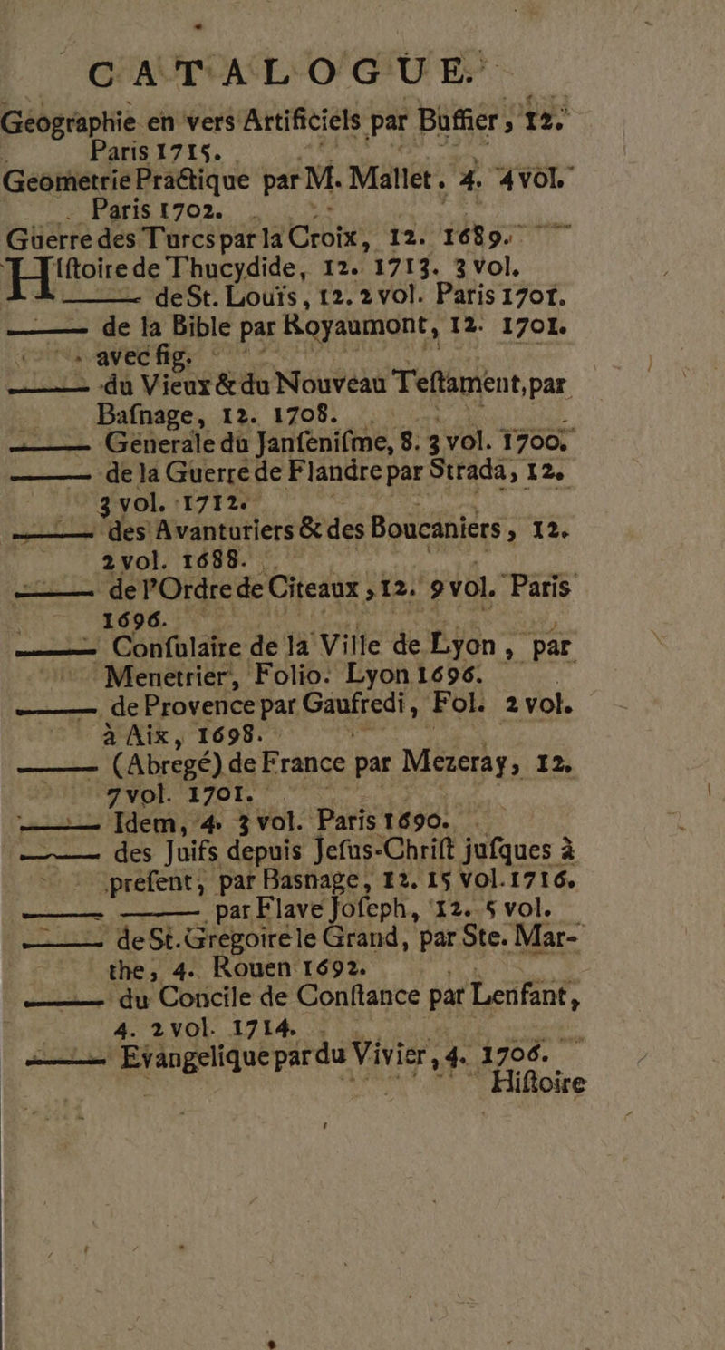 Géographie en vers Artificiels par Büffer: , 12. Paris 1715. Geometrie Praétique par M. Mallet . ‘4 AVOL Paris 1702. . Güerre des Turcs par la Croix, 12. Hs FU: EE de Thucydide, 12. 1713. 3 Vol, deSt. Louïs, 12.2 vol. Paris 17or. —— de la Bible par Royaumont, 12: 1701. - avecfig: _—_—— du Vieux &amp; du Nouveau Teftamént par Bafnage, 12. 1708. …—— Generale du Janfenifme, 8. 3 vol. 1700. _—— de la Guerrede Flandre par Strada, 12e 31 vol. 1712. PORT TS ‘Avanturiers &amp; des Boucaniers SI. _ 2vol. 1688. Pere e POrdre de Citeaux ; 12. 9 vol. “Paris ROUE —— Confulaîre de 1a Ville de Lyon, par Menetrier, Folio. Lyon 1696. | — de Provence pa Gaufredi : Fol. 2vol. à Aix, 1698. | ATTRUE (Abregé) de F rance par Mereraÿ, 12, 7 vol. 1701. —— Idem, 4 3 vol. Paris 1690 —— des Juifs depuis Jefus-Chrift jufques à préfent, par Basnage, 12. 15 vol. 1716 par Flave Jofeph, ‘12.6 vol. — deSt.Gregoiréle Grand, par Ste. Mar- the, 4 Rouen 1692. niet du Concile de Conftance par Lenfant, : 4. 2VOI. 1714. . ms a Mae VO 1706. iftoire 2 A OP 4