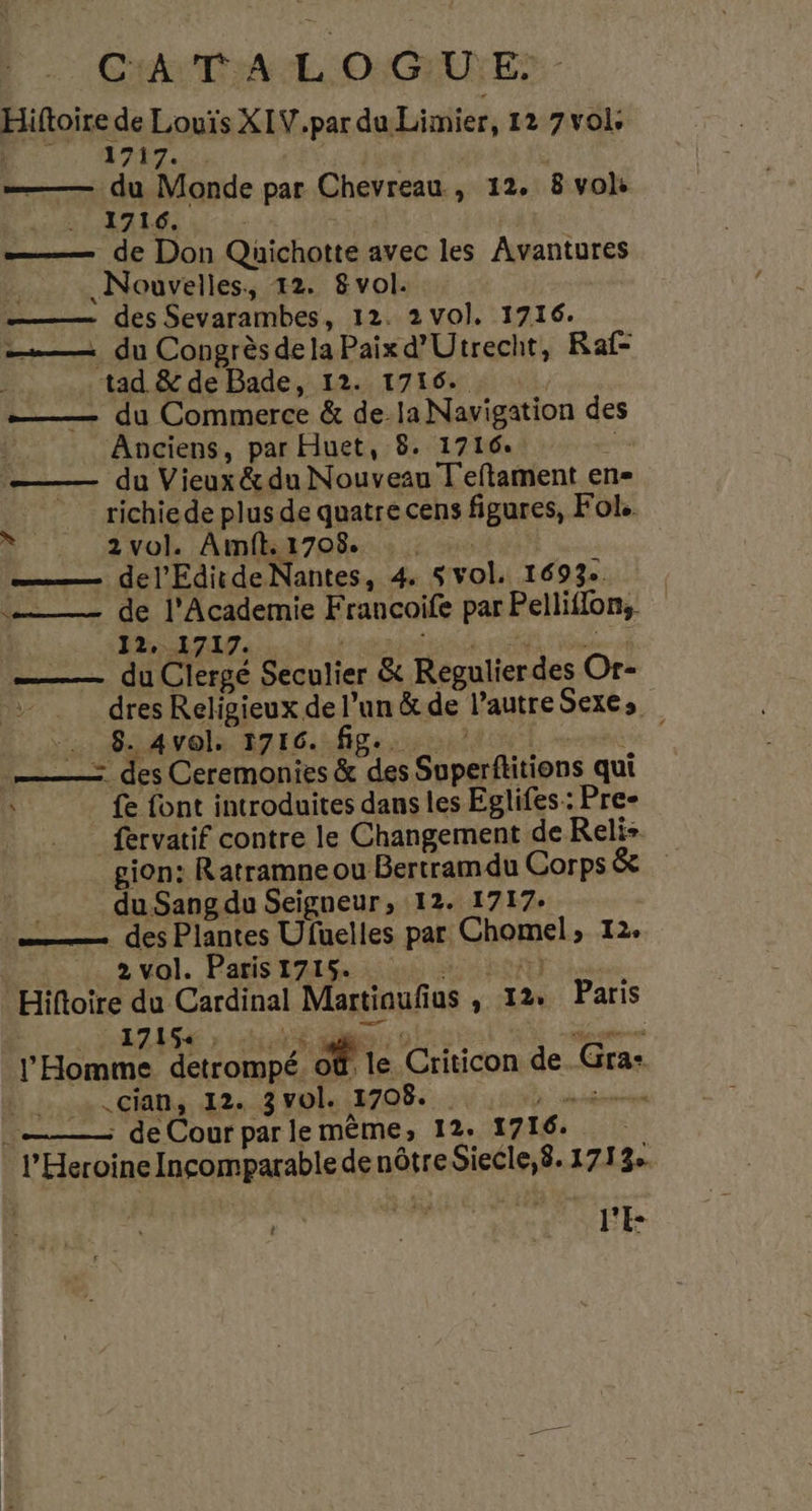 Hiftoire de Louis XIV.par du Limier, 12 7 vol. : 1717. | ——— du Monde par Chevreau , 12. 8 vols MAÉ HA L'E VEN | —— de Don Quichotte avec les Avantures 7 Nouvelles, 12. 8 vol. _———— des Sevarambes, 12. 2 Vol. 1716. —— du Congrès delaPaixd’Utrecht, Raf- tad &amp; de Bade, 12. 1716. ——— du Commerce &amp; dela Navigation des : Anciens, par Huet, 8. 1716. È —— du Vieux &amp; du Nouveau Teftament en= _ richiede plus de quatre cens figures, Fol. ——— del'EditdeNantes, 4 5vol. 1693 —_— de l'Academie Francoife par Pelliflon, 12, 1717. Liane AN 15 ——— du Clergé Seculier &amp; Regulier des Or- dres Religieux de l’un &amp; de l’autre Sexes … 8.4vels 1716..fig... Léa: ——— des Ceremonies &amp; des Superftitions qui fe font introduites dans les Eglifes: Pre- _fervatif contre le Changement de Reli- gion: Ratramne ou Bertramdu Corps &amp; _. duSangdu Seigneur, 12. 1717- —— des Plantes Ufuelles par Chomel, 12. 2 vol. Paris 1715. HARAS Là Hiftoire du Cardinal Martiaufius , 12. Paris RARE » ets ie D LE UE TN: rene l'Homme detrompé. 08. le Criticon de. Gra: .cian, 12. 3 vol. 1708. OR PRES A ; de Cour par le mème, 12. 1716: l'E “i
