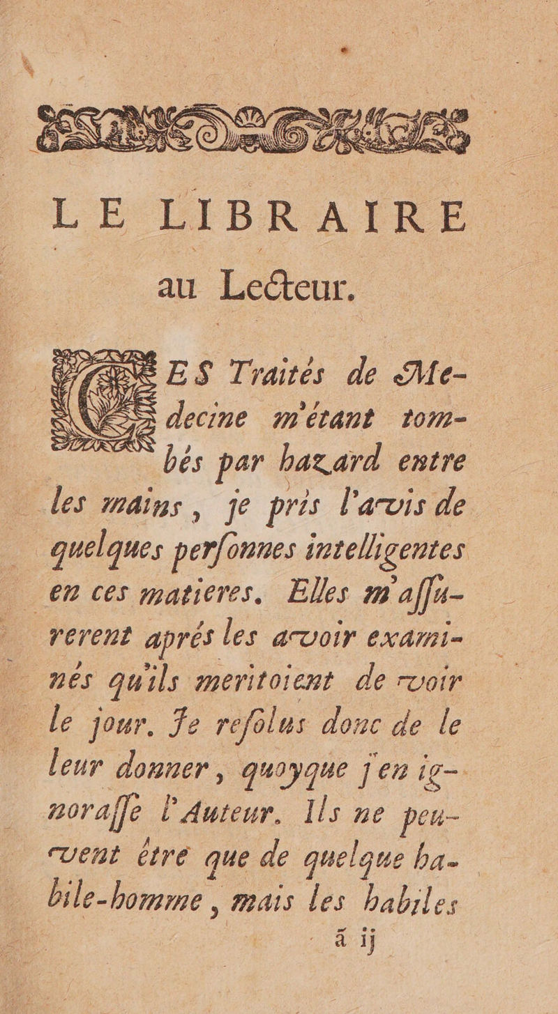 LE LIBRAIRE au Lecteur. CSS ES Traités de Me- NZ E decine m'étant tom- | ” bés par hazard entre des mains, je près l'avis de … quelques perfonnes intelligentes en ces maticres. Elles m'affu- rerent aprés les avoir exami- nés quils meritoient de rvoir … Le jour, fe refolus donc de le leur donner, quoyque j'en ig= orale Auteur. Ils ne peu- vent étre que de quelque ba. bile-bomme , mais les habiles LA 4 ij