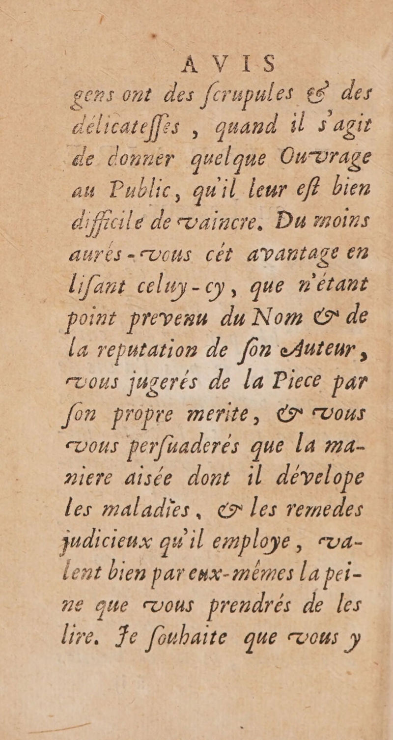 ASVPTSS gens ont des [cr upules es des déliearefs , quand il s'agit de Conrer be Ouvrage au Public, quil leur eff bien difficile de vaincre. Du moins aurés= vous cét avantage en lifant celuy-cy, que n'étant point prévenu du Nom € de la reputation de [on eAuteur, ruous jugerés de la Piece par Jon propre merite, € vous vous perfuaderes que la ma- niere aisée dont il dévelope les maladies, ex les remedes judicieux qu'il employe, ua- lent bien par eux-mêmes La pei- ne que vous prendrés de les lire, Je fouhaite que VOUS y