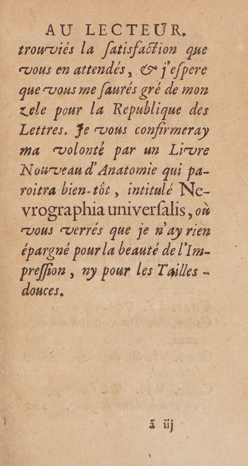 AUILEC EUR. trourvies la Jatisfaëtion que cvous en attendés, € 1 ejpere que Vous me faurés gré de mon ele pour la Republique des Lettres. fe vous confirmeray ma volonté par ur Livre Nourvean d’'Anatornie qui pa- roitra bien-tôr , intitulé Ne- _vrographia univerfalis, où VOUS CUerrés que je &amp; 4y rier épargné pour la beauté de l'Im- preffion , ny pour les Tailles - OUCeS.