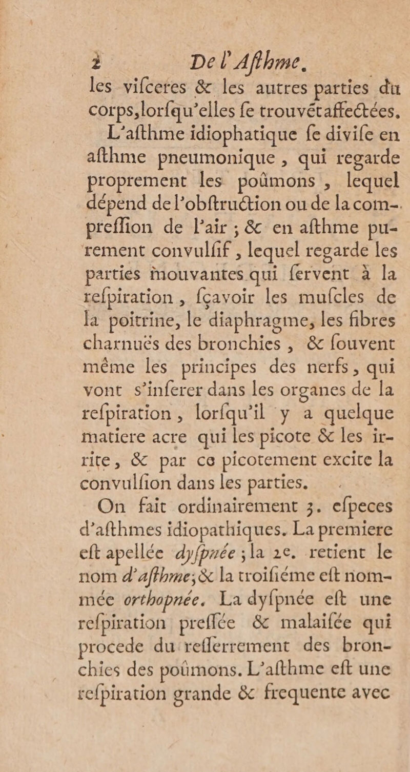 les vifceres &amp; les autres parties du corps, lorfqu’elles fe trouvétaffectées. L’afthme idiophatique fe divife en afthme pneumonique , qui regarde proprement les poñmons , lequel dépend de l’obftruction ou de la com-. preffion de Pair ; &amp; en afthme pu- rement convulfif , lequel regarde les parties mouvantes qui fervent à la refpiration , fçavoir les mufcles de Ja poitrine, le diaphragme, les fibres charnuës des bronchies , &amp; fouvent même les principes des nerfs, qui vont s’inferer dans les organes de la refpiration , lorfqu’il y a quelque matiere acre qui les picote &amp; les ir- rite, &amp; par ce picotement excite la convulfion dans les parties. On fait ordinairement 3. efpeces d’afthmes idiopathiques. La premiere eft apellée dyfpuée ;la 2e. retient le nom d’affhme;&amp; la troifiéme eft nom- mée orthopnée. La dyfpnée eft une refpiration prefflée &amp; malaifée qui procede du reflerrement des bron- chies des poûmons. L’afthme eft une ref{piration grande &amp; frequente avec
