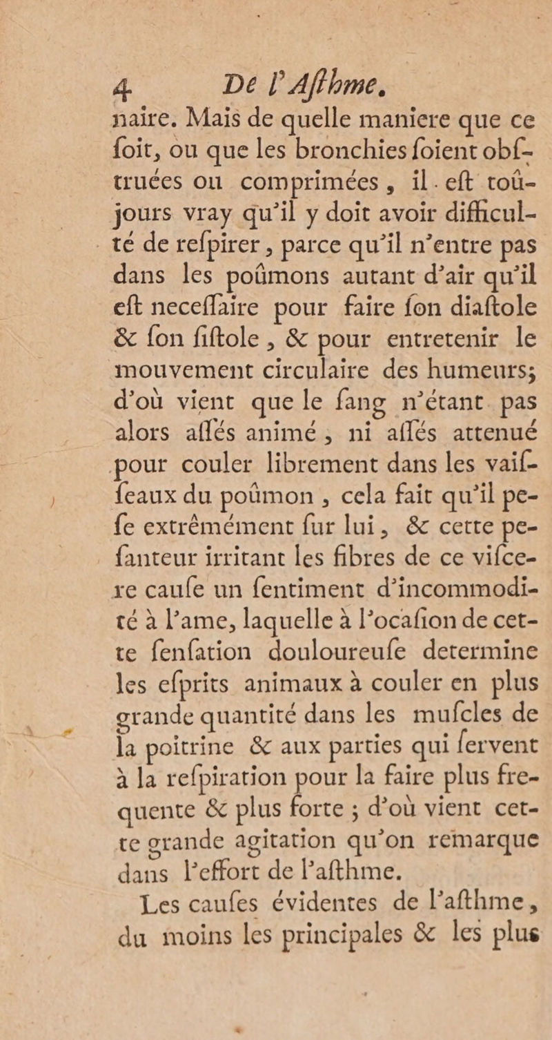 naire. Mais de quelle maniere que ce foit, ou que les bronchies foient obf- truces où comprimées, il.eft roû- jours vray qu'il y doit avoir difhcul- té de refpirer, parce qu’il n’entre pas dans les poûmons autant d’air qu’il eft neceflaire pour faire fon diaftole &amp; fon fiftole , &amp; pour entretenir le mouvement circulaire des humeurs; d'où vient que le fang n'étant. pas alors aflés animé, ni aflés attenué pour couler librement dans les vaif- {eaux du poûmon , cela fait qu'il pe- fe extrêmément fur lui, &amp; cette pe- fanteur irritant les fibres de ce vifce- re caufe un fentiment d’incommodi- té à l’ame, laquelle à l’ocafion de cet- te fenfation douloureufe determine les efprits animaux à couler en plus grande quantité dans les mufcles de la poitrine &amp; aux parties qui fervent à la refpiration pour la faire plus fre- quente &amp; plus forte ; d’où vient cet- te orande agitation qu’on remarque dans l'effort de l’afthme. Les caufes évidentes de l’afthme, du moins les principales &amp; les plus