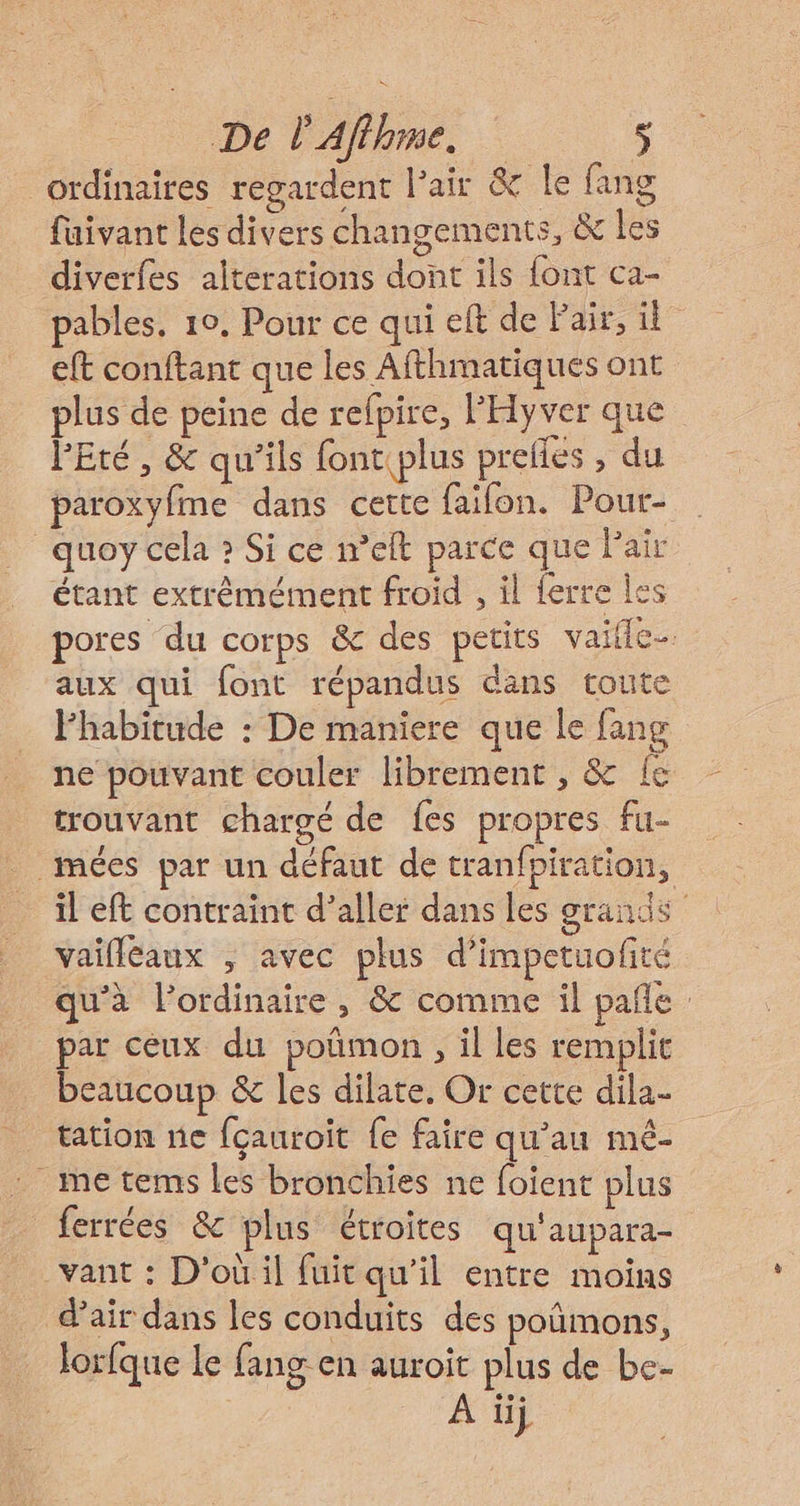 De l'Aflhme. $ ordinaires regardent l'air &amp; Le fang fuivant les divers changements, &amp; les diverfes alterations dont ils font ca- pables. 10. Pour ce qui eft de Pair, il eft conftant que les Afthmatiques ont plus de peine de refpire, l'Hyver que l'Eté, &amp; qu'ils font plus prelles , du paroxyfme dans cette faifon. Pour- quoy cela ? Si ce n’eft parce que Pair étant extrêmément froid , il ferre les pores du corps &amp; des petits vaife aux qui font répandus dans toute Fhabitude : De maniere que le fang ne pouvant couler librement , &amp; Îe trouvant chargé de {es propres fu- mées par un défaut de tranfpiration, il eft contraint d’aller dans les grands vaifléaux ; avec plus d’impetuofité qu'à lordinaire , &amp; comme il pañle par ceux du poñmon , il les remplit beaucoup &amp; les dilate. Or cette dila- tation ne fçauroit fe faire qu’au mé- me tems les bronchies ne foient plus ferrées &amp; plus étroites qu'aupara- vant : D'où il fuit qu’il entre moins d’air dans les conduits des poñmons, lorfque le fang en auroit plus de be- | A ii