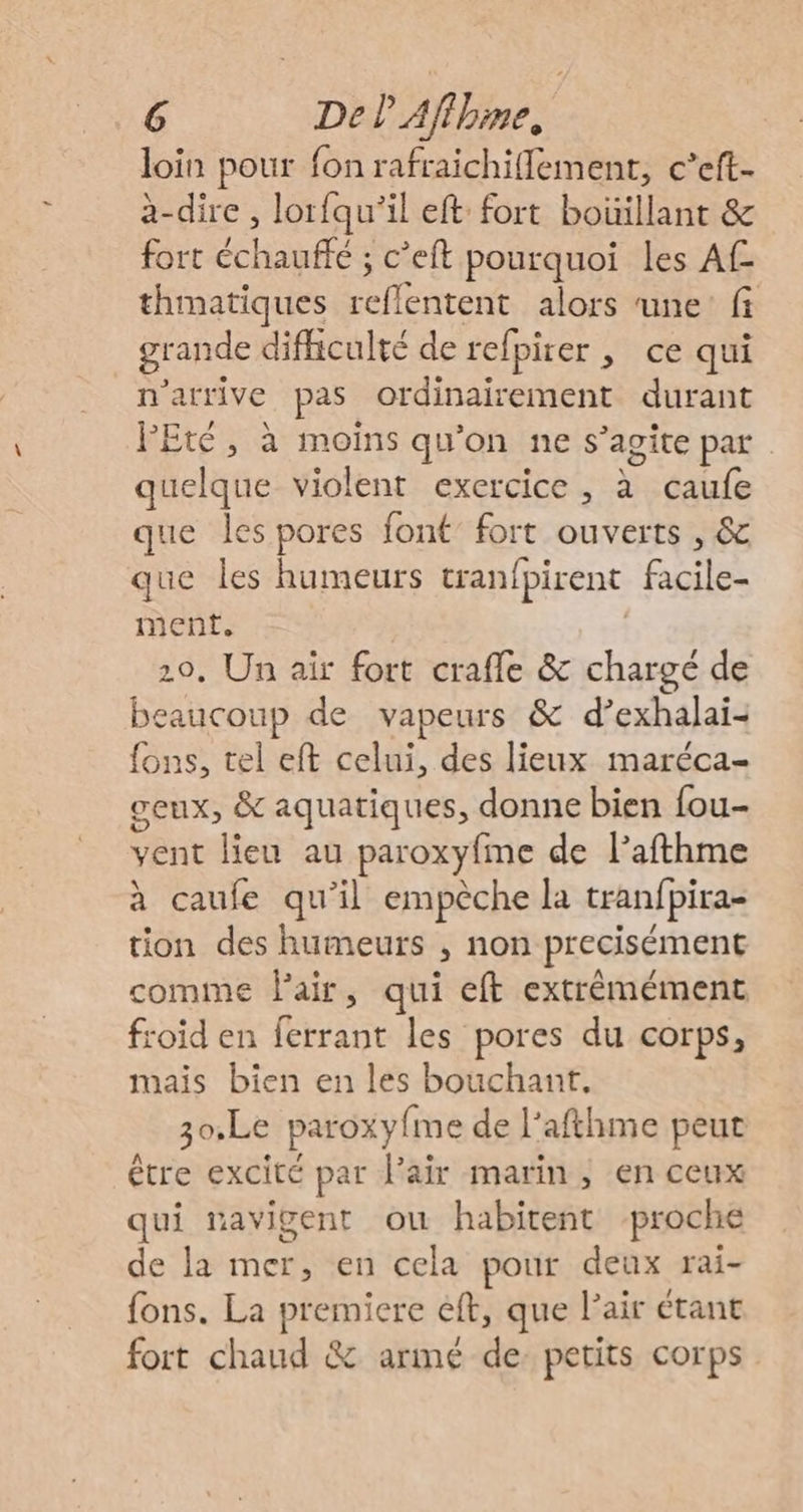 loin pour fon rafraichiflement, c’eft- à-dire, lorfqu'’il eft fort boüillant &amp; fort échauffe ; c’eft pourquoi les A thmatiques reflentent alors une fi grande difficulté de refpirer , ce qui n'arrive pas ordinairement durant FEté, à moins qu'on ne s’agite par quelque violent exercice, à caufe que les pores font’ fort ouverts , &amp; que les humeurs tranfpirent facile- ment, 20, Un air fort crafle &amp; chargé de beaucoup de vapeurs &amp; d’exhalai- fons, tel eft celui, des lieux maréca- ceux, &amp; aquatiques, donne bien fou- vent lieu au paroxyfme de l’afthme à caufe qu'il empèche la tranfpira- tion des humeurs , non precisément comme Pair, qui eft extrèmément froid en ferrant les pores du corps, mais bien en les bouchant. 30,Le paroxyfme de l'afthme peut être excité par l'air marin, en ceux qui mavigent ou habitent proche de la mer, en cela pour deux rai- fons. La premiere eft, que l'air étant fort chaud &amp; armé de. petits corps