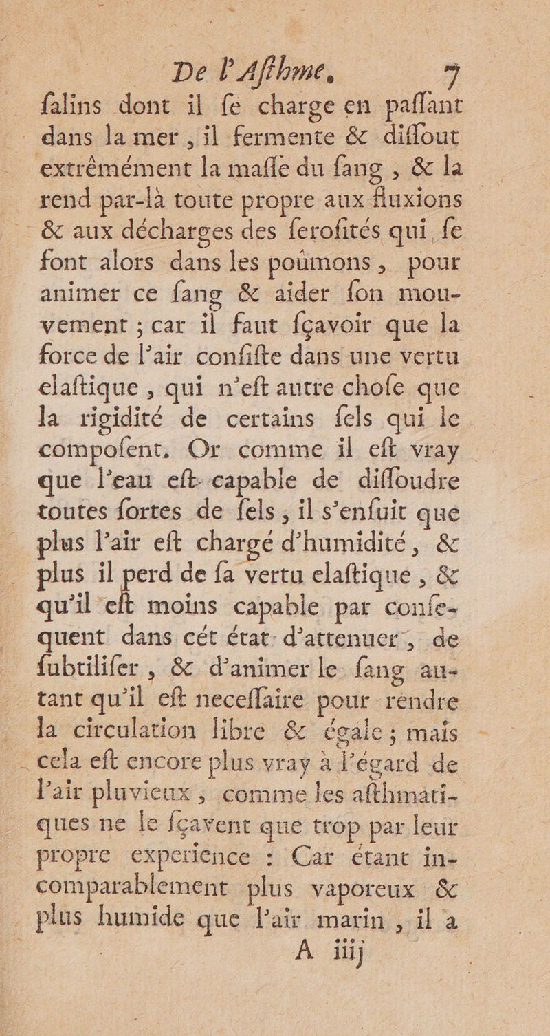 pe P Affhme, falins dont il fe charge en paflant rend par-là toute propre aux fluxions font alors dans les poumons, pour animer ce fang &amp; aïder fon mou- vement ; car il faut fçavoir que la force de l’air confifte dans une vertu elaftique , qui n'eft autre chole que la rigidité de certains {els qui le compofent, Or comme il eft vray que l’eau eft- capable de diffloudre toutes fortes de fels ; il s'enfuit que plus Pair eft chargé d'humidité, &amp; plus il pue de fa vertu elaftique , &amp; qu'il elt moins capable par confe- quent dans cét état: d’attenuer, de fubtilifer , &amp; d'animer le fang au- tant qu’il eft neceflaire pour rendre la circulation libre &amp; égale ; maïs cela eft encore plus vray à l'égard de l'air pluvieux , comme les afthmati- propre experience : Car étant in- comparablement plus vaporeux &amp; 0 À ii]