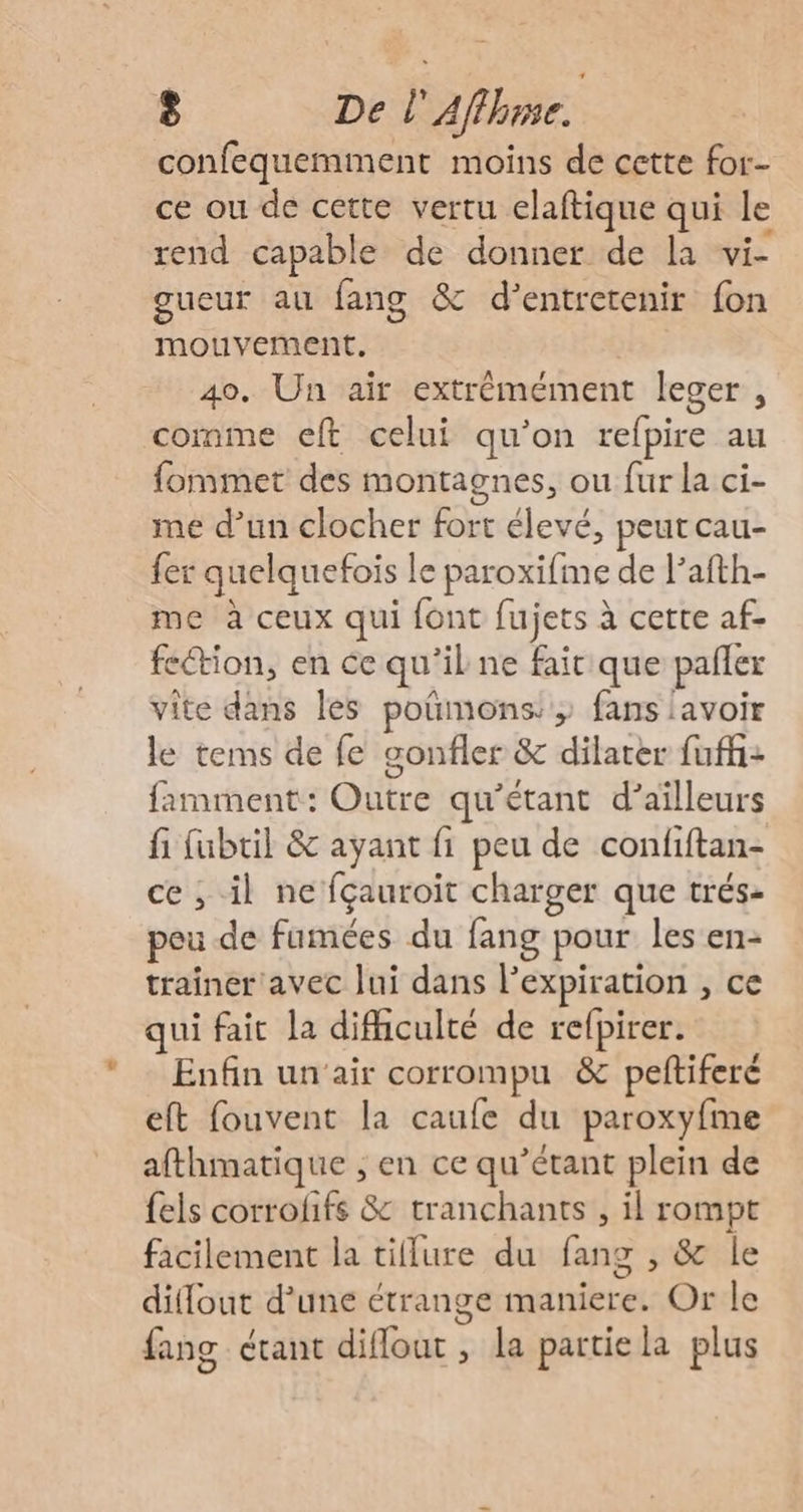 confequemment moins de cette for- ce ou de cette vertu elaftique qui le rend capable de donner de la vi- gueur au fang &amp; d'entretenir fon mouvement. 40. Un air extrémément leger , comme eft celui qu'on refpire au fommet des montagnes, ou fur la ci- me d’un clocher fort élevé, peut cau- fer quelquefois le paroxifme de l’afth- me à ceux qui font fujets à cette af- fetion, en ce qu’il ne fait que pafler vite dans les poñmons; fans lavoir le tems de fe gonfler &amp; dilater fuffhi: famment: Outre qu'étant d’aïlleurs fi fubtil &amp; ayant fi peu de confiftan- ce ; il ne fçauroit charger que trés- peu de fumées du fang pour les en- trainer avec Jui dans l'expiration , ce qui fait la difhculté de relpirer. Enfin un'air corrompu &amp; peftiferé eft fouvent la caufe du paroxyfme afthmatique ; en ce qu’étant plein de fels corrofifs &amp; tranchants , il rompt facilement la tillure du fang , &amp; le diflout d’une étrange maniere. Or le fang étant diflout , la partie la plus