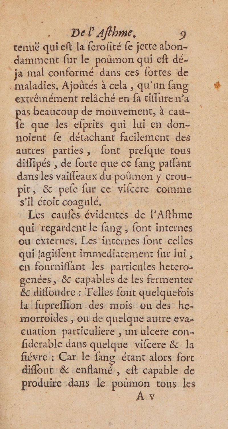 tenué qui eft la ferofité fe jette abon- damment fur le poñmon qui eft de- ‘ja mal conformé dans ces fortes de maladies, Ajoûtés à cela , qu’un fans extrémément relâché en fa tiflure n’a pas beaucoup de mouvement, à cau- fe que les efprits qui lui en don- noient fe détachant facilement des autres parties, font prefque tous diffipés , de forte que ce fang paflant dans les vaifleaux du poñmon y crou- ir, &amp; pele fur ce vifcere comme s’il étoit coagulé. De Les caufes évidentes de l’Afthm qui regardent le fang , font internes ou externes. Les internes font celles qui fagiflent immediatement fur lui , en fourniflant les particules hetero- genes, &amp; capables de les fermenter &amp; difloudre : Telles font quelquefois la fupreflion des mois ou des he- morroides , ou de quelque autre eva- cuation particuliere , un ulcere con- fiderable dans quelque vifcere &amp; la fiévre : Car le fang étant alors fort diflout &amp; enflamé , eft capable de produire dans le poÿmon tous les A v
