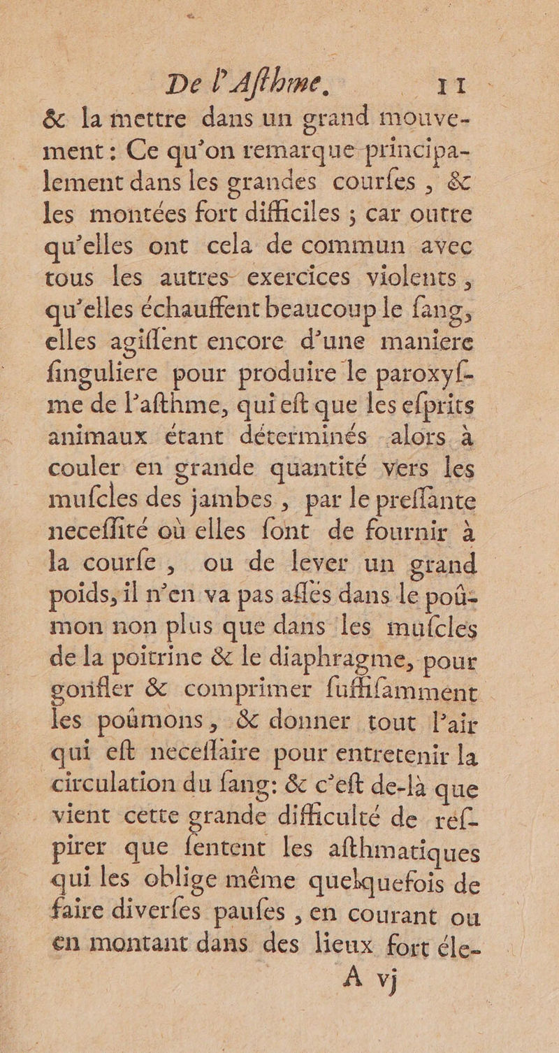 &amp; la mettre dans un grand mouve- ment : Ce qu’on remarque principa- lement dans les grandes courles, &amp; les montées fort difficiles ; car outre qu’elles ont cela de commun avec tous les autres exercices violents, qu’elles échauffent beaucoup le fans, elles agiflent encore d’une maniere finguliere pour produire le paroxyf- me de lPafthme, qui eft que les efprits animaux étant déterminés alors à couler en grande quantité vers les mufcles des jambes , par le preffante neceffité où elles font de fournir à la courfe , ou de lever un grand poids, il n’en va pas affés dans le poû: mon non plus que dans les mufcles de la poitrine &amp; le diaphragme, pour gonfler &amp; comprimer füffifamment les poimons, &amp; donner tout l'air qui eft neceflaire pour entrerenir la circulation du fang: &amp; c’eft de-là que vient cette grande difficulté de réfe pirer que fentent les afthmatiques qui les oblige même quelquefois de faire diverles paufes , en courant ou en montant dans des lieux fort éle : À vj