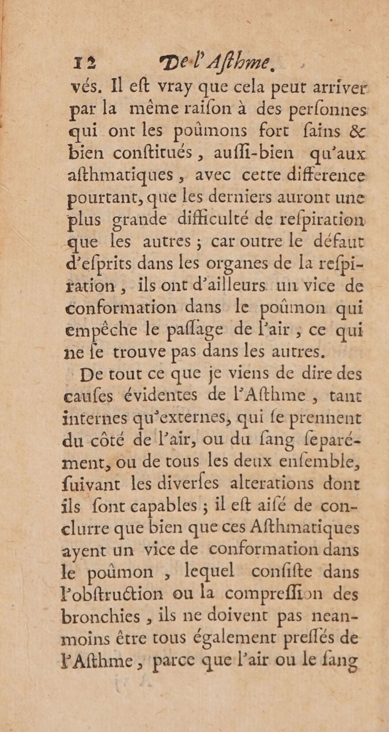 vés. Il eft vray que cela peut arriver par la même raifon à des perfonnes qui ont les poümons fort fains &amp; bien conftirués , aufli-bien qu'aux afthmatiques , avec cette difference pourtant, que les derniers auront une plus grande difficulté de refpiration que les autres ; car outre le défaut d’efprits dans les organes de Îa refpi- ration ,_ils ont d’ailleurs un vice de conformation dans le poñmon qui empêche le paflage de l'air ; ce qui ne le trouve pas dans les autres. : De tout ce que je viens de dire des caufes évidentes de l’Afthme , tant internes qu'extérnes, qui {e prennent du côté de l'air, ou du fang feparé- ment, ou de tous les deux enfemble, fuivant les diverles alterations dont ils font capables ; il eft aifé de con- clurre que bien que ces Afthmatiques ayent un vice de conformation dans le poûmon , lequel confifte dans Pobitruction ou la compreffion des bronchies , ils ne doivent pas nean- moins être tous également preflés de FAfthme , parce que l'air ou le fang