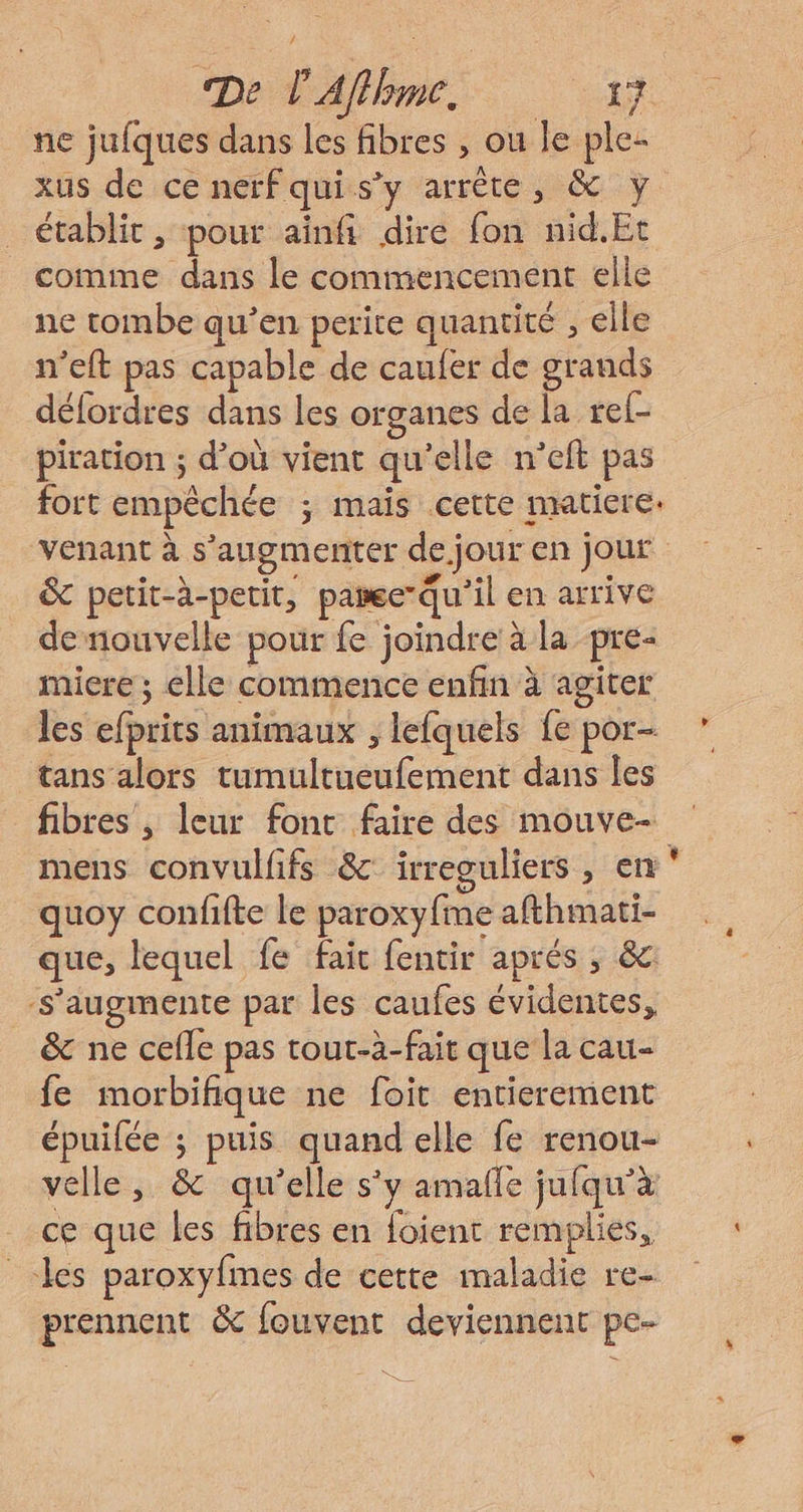 ne jufques dans les fibres , ou le ple- xus de ce nerfquis’y arrête, &amp; y établit , pour ainfi dire fon nid.Et comme dans le commencement elle ne tombe qu’en perite quantité , elle n’eft pas capable de caufer de grands défordres dans les organes de la rel- piration ; d’où vient qu’elle n’eft pas fort empêchée ; mais cette matiere. venant à s’augmenter de jour en jour &amp; petit-à-petit, pare-qu’il en arrive de nouvelle pour fe joindre à la pre- miere ; elle commence enfin à agiter tans alors tumultueufement dans les fibres , leur font faire des mouve- mens convulfifs &amp; irreguliers , en , quoy confifte le paroxyfme afthmati- que, lequel fe fair fentir aprés ; &amp;c -S'’augmente par les caufes évidentes, &amp; ne cefle pas tout-à-fait que la cau- fe morbifique ne foit entierement épuilée ; puis quand elle fe renou- velle, &amp; qu'elle s’y amañle jufqu’à ce que les fibres en foient remplies, les paroxyfmes de cette maladie re- prennent &amp; fouvent deviennent pe- »