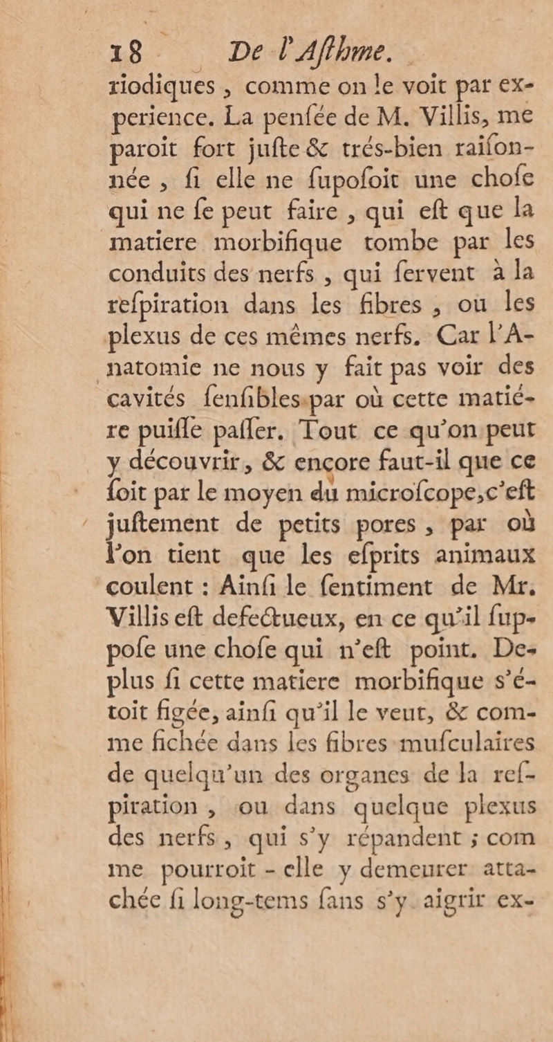 riodiques , comme on le voit par ex- perience. La penfée de M. Villis, me paroit fort jufte &amp; trés-bien raifon- née , fi elle ne fupofoit une chofe qui ne fe peut faire , qui eft que la matiere morbifique tombe par les conduits des nerfs , qui fervent à la refpiration dans les fibres , ou les plexus de ces mêmes nerfs. Car l’A- natomie ne nous y fait pas voir des cavités fenfblesipar où cette matié- re puifle paller. Tout ce qu’on:peut y découvrir, &amp; ençore faut-il que ce {oit par le moyen du microfcope,c’eft juftement de petits pores , par où lon tient que les efprits animaux coulent : Aïnfi le fentiment de Mr. Villis eft defeŒueux, en ce qu’il fup- pofe une chofe qui n’eft point. De- plus fi cette matiere morbifique s’é- toit figée, ainfi qu’il le veut, &amp; com- me fichée dans les fibres -mufculaires de quelqu'un des organes de la ref- piration , ou dans quelque plexus des nerfs, qui s’y répandent ; com me pourroit - elle y demeurer atta- chée fi long-tems fans s’y. aigrir ex-