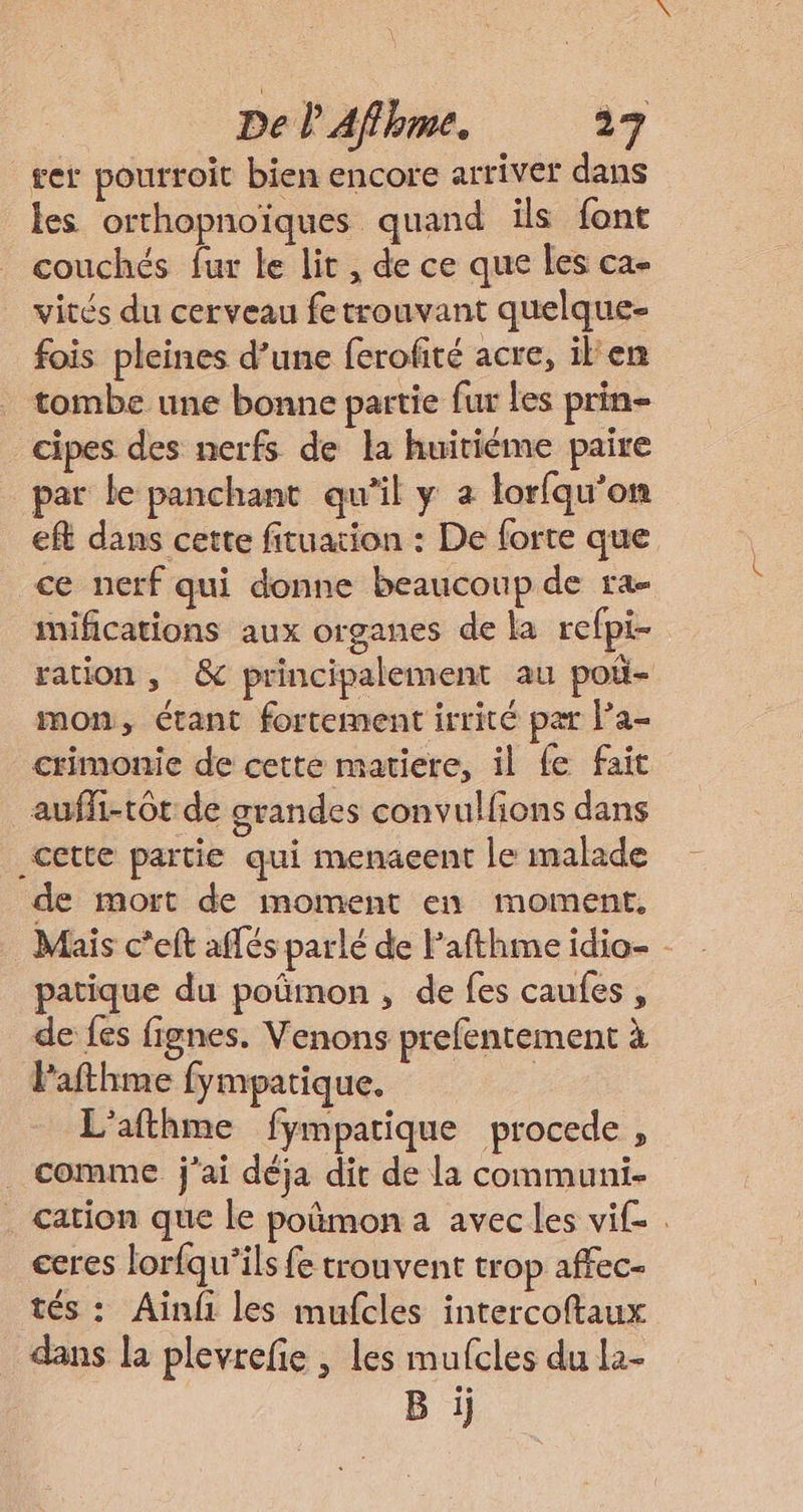 get pourroit bien encore arriver dans les orthopnoïques quand ils font couchés fur le lit , de ce que les ca- vités du cerveau fetrouvant quelque- fois pleines d’une ferofité acre, il'en tombe une bonne partie fur Les prin- cipes des nerfs de la huitiéme paire par le panchant qu'il y a lorfqu’on eft dans cette fituation : De forte que ce nerf qui donne beaucoup de ra- mifications aux organes de la refpi- ration , &amp; principalement au poü- mon, étant fortement irrité par l’a- crimonie de cette matiere, il fe fait _auffi-tôt de grandes convulfions dans cette partie qui menacent le malade de mort de moment en moment, Mais c'elt aflés parlé de Pafthme idio- - patique du poñmon , de fes caufes , de fes fignes. Venons prefentement à l'afthme fympatique. : L'afthme fympatique procede , _ comme j'ai déja dit de la communi- . cation que le poñmon a avec les vif ceres lorfqu'ils fe trouvent trop affec- tés: Ainfi les mufcles intercoftaux dans la plevrefie , les mufcles du la- B ij