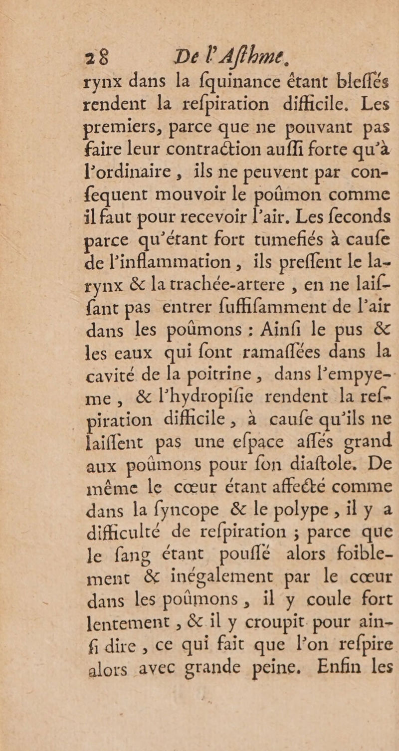 rynx dans la fquinance étant bleflés rendent la refpiration difficile. Les premiers, parce que ne pouvant pas faire leur contraction auffi forte qu’à l'ordinaire , ils ne peuvent par con- fequent mouvoir le poûmon comme il faut pour recevoir l'air. Les feconds parce qu'’étant fort tumefiés à caufe de linflammation , ils preffent le la- rynx &amp; la trachée-artere , en ne laif- {ant pas entrer fufhfamment de l'air dans les poûmons : Ainf le pus &amp; les eaux qui font ramaflées dans la cavité de la poitrine , dans l’empye-. me, &amp; l’hydropifie rendent la ref- _piration difficile, à caufe qu'ils ne laiffent pas une efpace aflés grand aux poûmons pour fon diaftole. De même le cœur étant affecte comme dans la fyncope &amp; le polype , il y a difficulté de refpiration ; parce que le fang étant pouflé alors foible- ment &amp; inégalement par le cœur dans les poûmons , il y coule fort lentement , &amp; il y croupit. pour ain- f dire , ce qui fait que l’on refpire alors avec grande peine. Enfin les