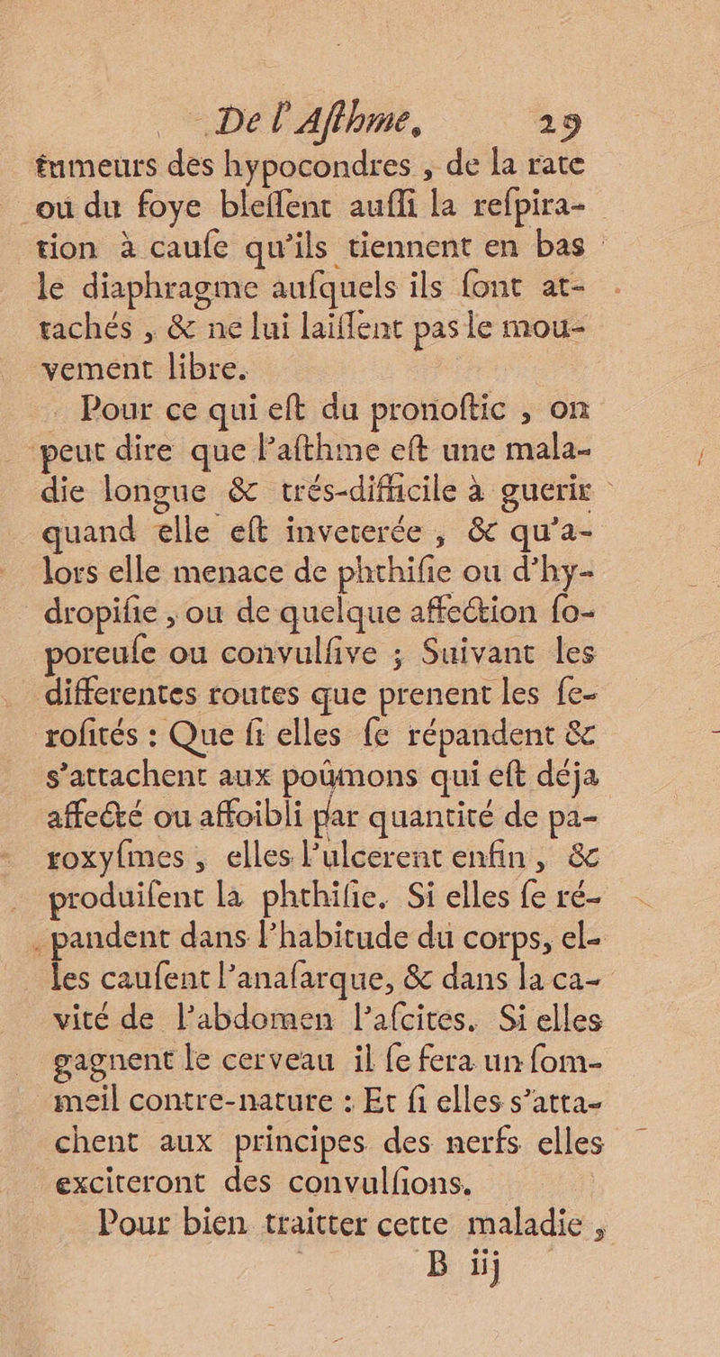 tumeurs des hypocondres , de la rate ou du foye bleflent aufli la refpira- tion à caufe qu'ils tiennent en bas le diaphragme aufquels ils font at- tachés , &amp; ne lui laïffent pas le mou- vemeént libre. Pour ce qui eft du pronoftic , on _ peut dire que lafthme eft une mala- die longue &amp; trés-difficile à guerie quand elle eft inveterée , &amp; qu’a- lors elle menace de phthifie ou d’hy- _dropifie ; ou de quelque affection fo- poreufe ou convulfive ; Suivant les differentes routes que prenent les fe- rofités : Que fi elles fe répandent &amp; s’attachent aux poumons qui eft déja affecté ou affoibli par quantité de pa- roxy{mes , elles l’ulcerent enfin, &amp; produifent la phthilie. Si elles fe ré- . pandent dans lhabitude du corps, el- les caufent l’anafarque, &amp; dans la ca- vité de l'abdomen lafcites. Si elles gagnent le cerveau il fe fera un fom- meil contre-nature : Et fi elles s’atta- chent aux principes des nerfs elles exciteront des convulfions. Pour bien traitter cette maladie , | Büj