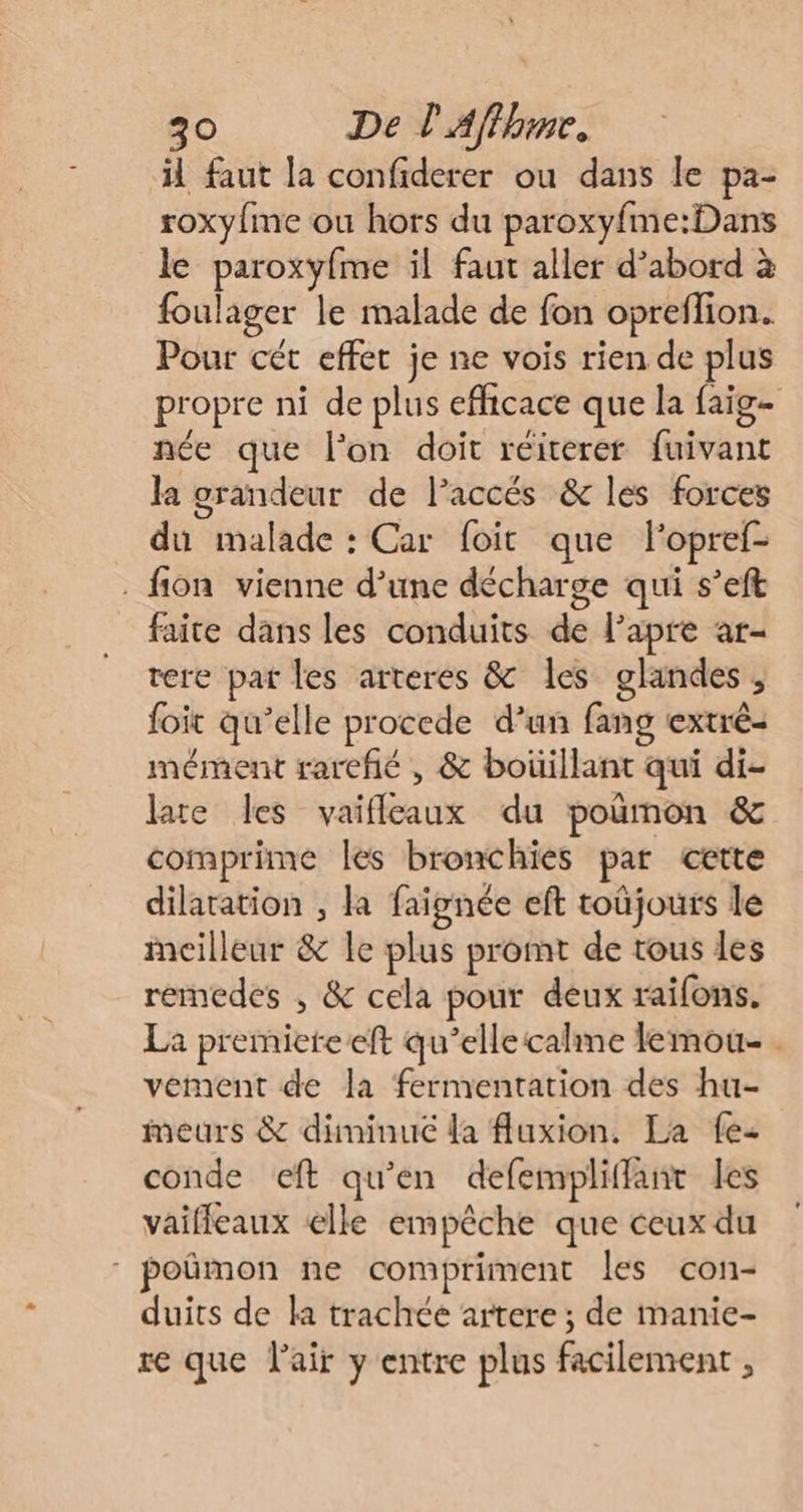 il faut la confiderer ou dans le pa- roxy{me ou hors du paroxyfme:Dans le paroxyfme il faut aller d’abord à foulager le malade de fon opreflion. Pour cét effet je ne vois rien de plus propre ni de plus efficace que la faig- née que l'on doit réiterer fuivant la grandeur de Paccés &amp; les forces du malade : Car foit que lopref- . fon vienne d’une décharge qui s’eft faite dans les conduits de lapre ar- rere pat les arteres &amp; les glandes , foit qu’elle procede d’un fang extrè- mément rareñé , &amp; boüillant qui di- late les vaifleaux du poñmon &amp; comprime les bronchies par cette dilatation ; la faignée eft toüjours le meilleur &amp; le plus promt de tous les remedes , &amp; cela pour deux raifons. La premieteeft qu’elle caline lemou- . vement de la fermentation des hu- meurs &amp; diminué la fluxion. La fe conde ceft qu'en defempliffant les vaifleaux elle empêche que ceux du poñmon ne compriment les con- duits de la trachée artere ; de manie- re que l'air y entre plus facilement ,