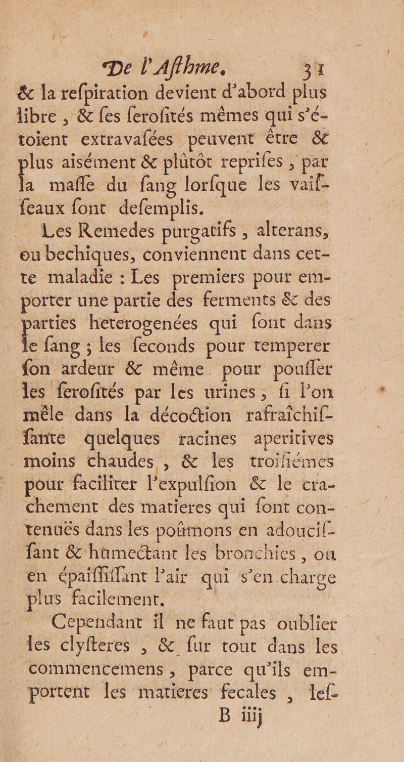 &amp; la refpiration devient d’abord plus libre , &amp; fes ferofités mêmes qui s’é- toient extravalées peuvent être &amp; lus aisément &amp; plûtôt reprifes ; par ; mañle du fang lorfque les vaif- feaux font defemplis. Les Remedes purgatifs , alterans, ou bechiques, conviennent dans cet- te maladie : Les premiers pour em- poïter une partie des ferments &amp; des arties heterogenées qui font dans e fang ; les feconds pour temperer fon ardeur &amp; même. pour poufler les ferofités par Les urines, fi Pon mêle dans la décoction rafraïchif- fante quelques racines aperitives moins chaudes , &amp; les troifiémes pour faciliter l’expulfion &amp; le cra- chement des matieres qui font con- tenués dans les poñmons en adoucif- fant &amp; hümectant les bronchies , où en épaiffhilant Pair qui s’en charge plus facilement. Cependant il ne faut pas oublier les clyfteres , &amp; fur tout dans les commencemens , parce qu'ils em- portent [es matieres fecales , Ief- 60e B li}