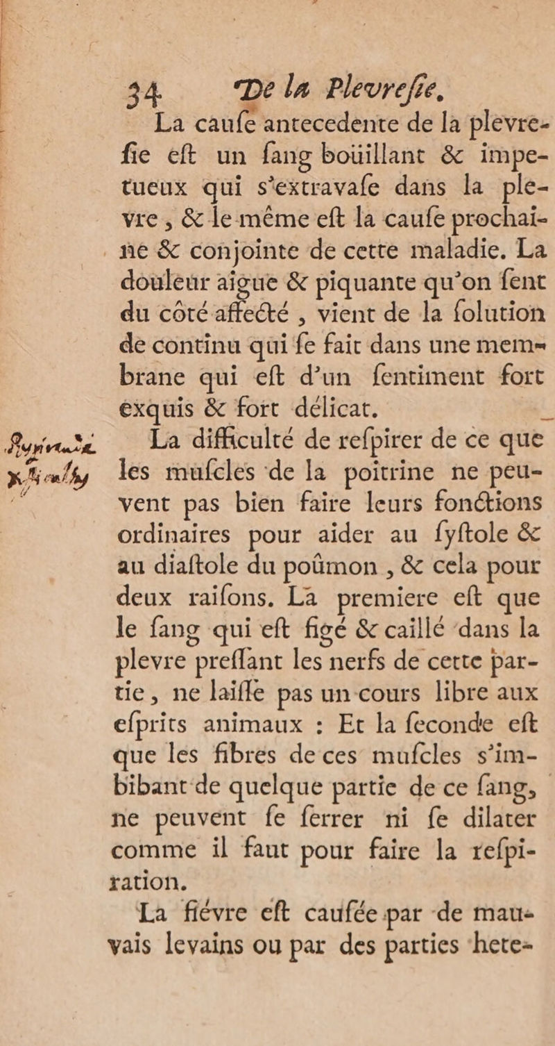 ‘ LE La caufe antecedente de la plevre- fie eft un fang boüillant &amp; impe- tueux qui s'extravafe dans la ple- vre , &amp; le même eft la caufe prochai- douleur aigue &amp; piquante qu’on fent du coté affecté , vient de la folution de continu qui fe fair dans une mem= brane qui eft d’un fentiment fort exquis &amp; fort délicat. L La difficulté de refpirer de ce que les mufcles de la poitrine ne peu- vent pas bien faire leurs fonétions ordinaires pour aider au fyftole &amp; au diaftole du poûmon , &amp; cela pour deux raïfons. La premiere eft que le fang qui eft figé &amp; caillé ‘dans la plevre preflant les nerfs de cette par- tie, ne laïfle pas un cours libre aux efprits animaux : Et la feconde eft que les fibres de ces mufcles s’im- bibant de quelque partie de ce fang, ne peuvent fe ferrer ni fe dilater comme il faut pour faire la refpi- ration. La fiévre eft caufée par de mau- vais levains ou par des parties ‘hete-