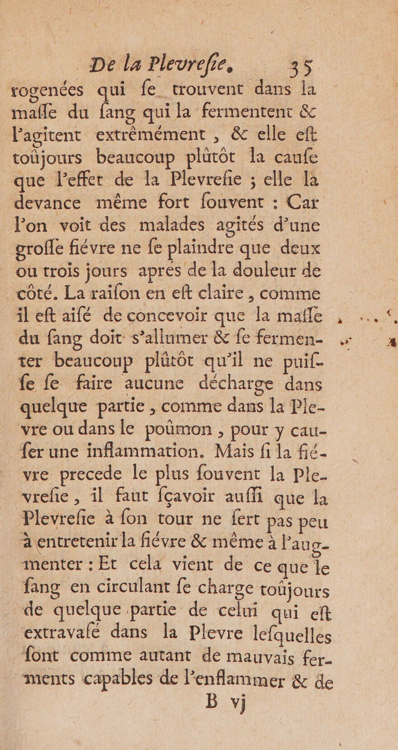 K Déda Plevrefie, .. 35. rogenées qui fe. trouvent dans la mañle du fang qui la fermentent &amp; Pagitent extrèmément , &amp; elle ef toüjours beaucoup plütôt la caufe que Peffet de la Plevreñe ; elle Là devance même fort fouvent : Car lon voit des malades agités d’une _groffe fiévre ne fe plaindre que deux ou trois jours apres de la douleur de côté. La raïfon en eft claire , comme il eft aifé de concevoir que la malle du fang doit s’allumer &amp; fe fermen- ter beaucoup plûtôt qu’il ne puif- fe fe faire aucune décharge dans quelque partie , comme dans la Ple- vre ou dans le poûmon , pour y cau- fer une inflammation. Mais fi la Gé vre precede le plus fouvent la Ple. vrefe , il faut fçavoir auffi que la Plevrefie à fon tour ne fert pas peu à entretenir la fiévre &amp; même à fau g- imenter : Et cela vient de ce que le _ fang en circulant fe charge toñjours -de quelque partie de celui qui eft extravalé dans la Plevre lefquelles font comme autant de mauvais fer ments capables de l’enflammer &amp; de