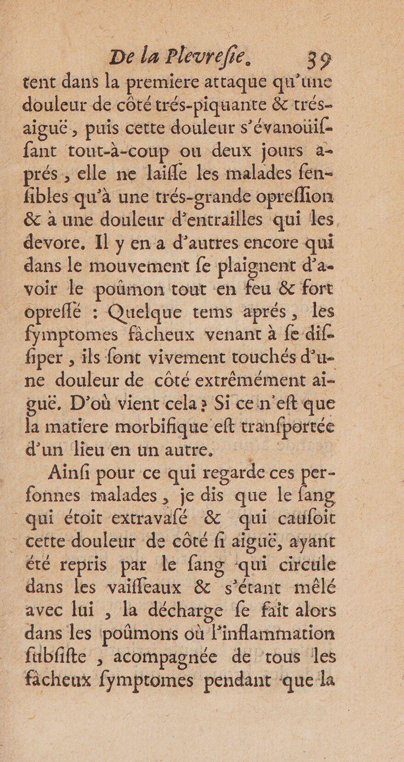 tent dans la premiere attaque qu’une douleur de côté trés-piquante &amp; trés- aigué , puis cette douleur s’évanouif- fant tout-à-coup ou deux jours a- prés ;, elle ne laifle les malades fen- fibles qu'à une trés-crande opreflion &amp; à une douleur d’entrailles qui les devore, Il y en a d’autres encore qui dans le mouvement fe plaignent d’a. voir le poümon tout en feu &amp; fort opreflé : Quelque tems aprés, les fymptomes fâcheux venant à fe dif- fiper , ils font vivement touchés d’u- ne douleur de côté extrémément aï- guc, D’où vient cela » Si ce n'eft que la matiere morbifique eft tranfportée d'un ‘Heu'en tn'autie, Aïnfi pour ce qui regarde ces per- fonnes malades, je dis que le fang qui étoit extravalé &amp; qui catifoit - cette douleur de côté fi aiguë, ayant été repris par le fang qui circule dans les vaifleaux &amp; s'étant mêlé oe fe fait alors dans les poñmons où inflammation fubfifte ; acompagnée de ‘tous les fâcheux fymptomes pendant ‘que la