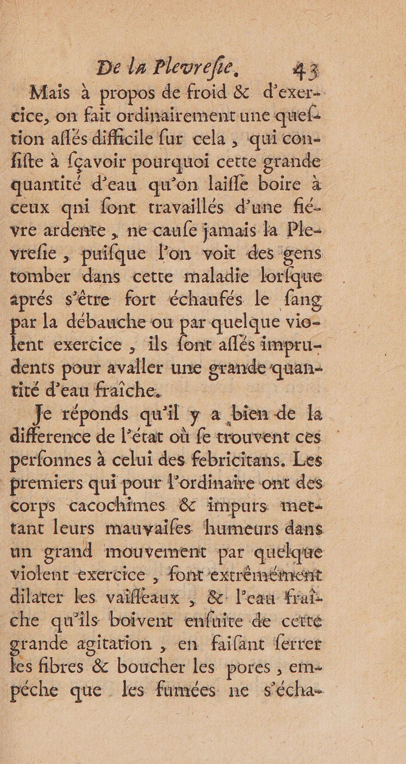 Mais à propos de froid &amp; d’exer- cice, on fait ordinairement une quels tion aflés difficile fur cela , qui con- fifte à fçavoir pourquoi cette grande quantité d’eau qu’on laifle boire à ceux qni font travaillés d’une fié- vre ardente , ne caufe jamais la Ple- vrefie , puifque lon voit des gens tomber dans cette maladie lorfque aprés s'être fort échaufés le fang par la débauche où par quelque vie- lent exercice , ils font aflés impru- dents pour avaller une grande quan: tité d’eau fraîche. | Je réponds qu'il y a bien de k difference de l’état où fe trouvent ces perfonnes à celui des febricitans. Les premiers qui pour l’ordinaire ont des Corps cacochimes &amp; impurs met- tant leurs mauvaifes humeurs dans un grand mouvement par quelque violent exercice , font 'extréméiment dilater les vaïfleaux ; &amp; l’eau frais che qu’ils boivent enfuire de cetté grande agitation , en faifant ferrer les fibres &amp; boucher les pores , em pêche que les fumées ne s'écha-