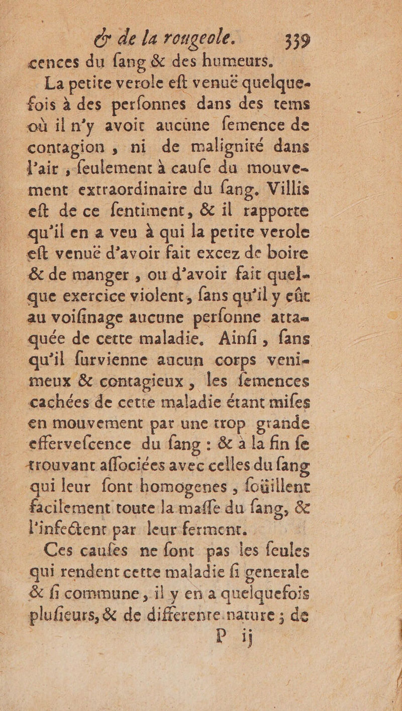 cences du fang & des humeurs. La petite verole eft venuëé quelque. fois à des perfonnes dans des tems où il n’y avoir aucune femence de contagion , ni de malignité dans l'air ;-feulement à caufe du mouve- ment extraordinaire du fang. Villis eft de ce fentiment, & il rapporte qu'il en a veu à qui la petite verole eft venue d’avoir fait excez de boire & de manger , ou d’avoir fait quel que exercice violent, fans qu’il y eût au voifinage aucune perfonne attas quée de cette maladie, Ainfi, fans qu’il furvienne aucun corps veni- meux & contagieux , les femences cachées de cette maladie étant mifes en mouvement par une trop grande effervefcence du fang : & à la fin fe +rouvant affociées avec celles du fan qui leur font homogenes ; foüillent facilement toute la maffe du fang, & l'infe@enr par leur ferment. Ces caufes ne font pas les feules qui rendent cette maladie fi generale & fi commune, il y en a quelquefois plufieurs, & de differenre.narure ; de $ Pi)