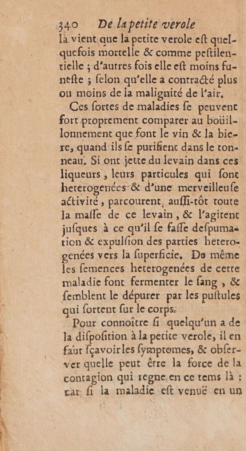 sde = «PA là vient.que la petite verole eft quel- quefois mortelle &amp; comme peftilen- tielle ; d’autres fois elle eft moins fu- ntfte ; felon qu’elle a contracté plus ou moins de ia malignité de l'air. Ces fortes de maladies fe peuvent fort proprement comparer au boüil- lonnement que font le vin &amp; la bie- re, quand ils fe purifient dans le ron- neau, Si ont jette du levain dans ces liqueurs , leurs particules qui font hererogences &amp; d’une merveilleufe activité, parcourent, auffi-tôt toute la mafle de ce levain, &amp; l’agitent jufques à ce qu’il fe fafle defpumas tion &amp; expulfion des parties hetero- genées vers la fuperficie, De même les femences heterogenées de cette maladie font fermenter le fang , &amp; femblent le dépurer par les puftules qui fortent fur le corps. Pour connoître fi quelqu'un a de la difpofition à la petite verole, il en faut fçavoirles fympromes, &amp; obfer- ver quelle peut être la force de la contagion qui regne.en ce tems là : car fi la maladie eft venue en un
