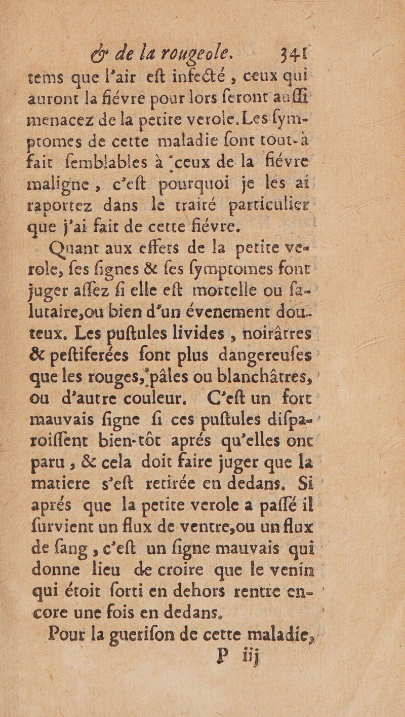 tems que l’air eft infecté , ceux qui Es menacez de la petire verole.Les fym- promes de cette maladie font tout-à fait fembtables à ‘ceux de la fiévre maligne, c’eft pourquoi je les ai. raportez dans le traité particulier que j'ai faic de certe fiévre. : Quant aux effets de la petite ve« role, fes fignes &amp; fes fympromes font juger affez fi elle eft mortelle ou fa- lutaire,ou bien d’un évenement dou. teux. Les puftules livides , noirâtres &amp; peltiferées font plus dangereufes que les rouges,'pâles ou blanchôtres, ou d’autre couleur, C’eftun fort mauvais figne fi ces puftules difpa- roiffent bien-tôt aprés qu’elles onc paru , &amp; cela doit faire juger que la matiere s’eft retirée en dedans. Si : aprés que la petite verole a paffé il furvient un flux de ventre,ou unflux de fang , c'eft un figne mauvais qui donne lieu de croire que le venin qui étoit forti en dehors rentre en- core une fois en dedans. Pour la guerifon de cette maladie, . P iij