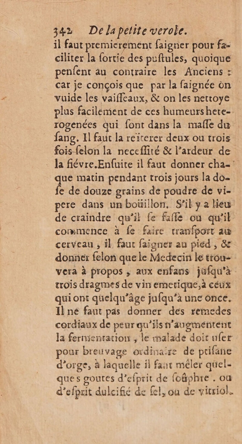 il faut premierement faigner pour fa- ciliter la fortie des puftules, quoique penfent au contraire les Anciens : car je conçois que par la faignée on vuide les vaiffeaux, &amp; on les nettoye plus facilément de ces humeurshere- rogenées qui font dans la mafle du fang. 1] faut la reiterer deux ou trois fois-felon la neccflité &amp; l’ardeur de la fiévre.Enfuite il faut donner cha-: que matin pendant trois jours la do. fe de douze grains de poudre de vi- pere dans unboïüillon, S'il y a lieu de craindre qu’il fe faflé où qu’il commence à fe faire rranfport aw cerveau , il faut faigner au piéd , &amp; donner felon que le Medecin le trou- vera à propos ; aux enfans jüfqu'à trois dragmes de vin emetique,à ceux qui ont quelqu’âge jufqu’à une once. Il ne faut pas donner des remedes cordiaux de peur qu’ils n’augméntent la ferientation , le malade doit ufer pour breuvage oïdina:re de ptifane d’orge, à laquelle il fant méler quel- ques goutes d’efprit de foäphre . où d’efpuit dulcifié de fel, où de vitriol.