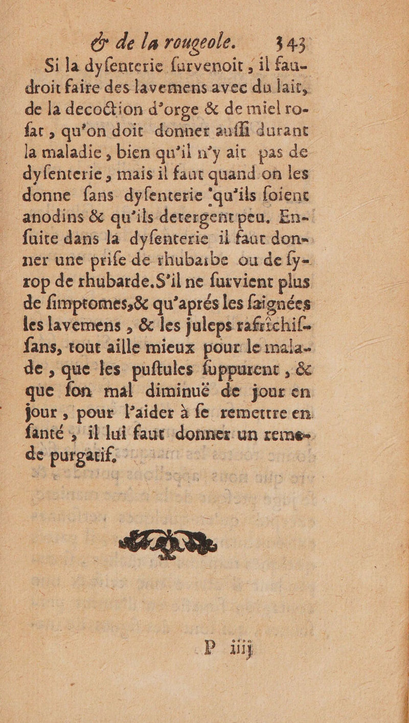 _ Si la dyfenterie furvenoit , il fau- droit faire des lavemens avec du lait, de la decoétion d’orge &amp; de miel ro- - far, qu'on doit donner auffi durant la maladie , bien qu’il n’y ait pas de dyfenterie , mais il faut quand.on les donne fans dyfenterie ‘qu’ils foienc ner une prife de rhubaibe ou de fy- rop de rhubarde.S’il ne furvient plus les lavemens , &amp; les juleps rafrichif. fans, tout aille mieux pour le mala. de , que les puftules fuppurent , &amp; que fon mal diminué de jour en de purgatif, aie