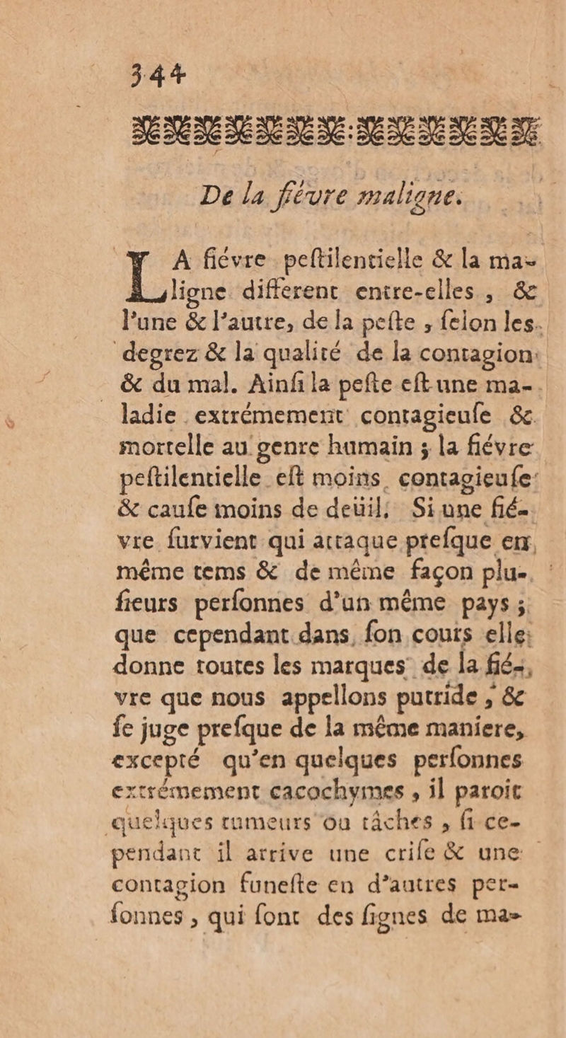 RRSRN NS MNNNRT De la févure maligne. 4 y A ficvre peltilentielle &amp; la ma- Li. different entre-elles , &amp; l'une &amp; l’autre, de la pefte , felon les. degrez &amp; la qualité de la contagion: _ &amp; du mal. Ainfi la pefte eft une ma. ladie extrémement contagieufe &amp;c mortelle au genre humain ; la fiévre peftilentielle_eft moins. contagieufe: &amp; caufe moins de deüil, Siune fié-. vre furvient qui attaque prefque er, même tems &amp; de même façon plu- fieurs perfonnes d’un même pays; que cependant. dans, fon couts elle: donne toutes les marques’ de la fé, vre que nous appellons putride , &amp; fe juge prefque de la même maniere, excepté qu’en quelques perfonnes extrémement cacochymes , il paroit quelques rumeurs ou tâches , fi ce- pendant il arrive une crife &amp; une contagion funefte en d’autres per- fonnes , qui fonc des fignes de ma-