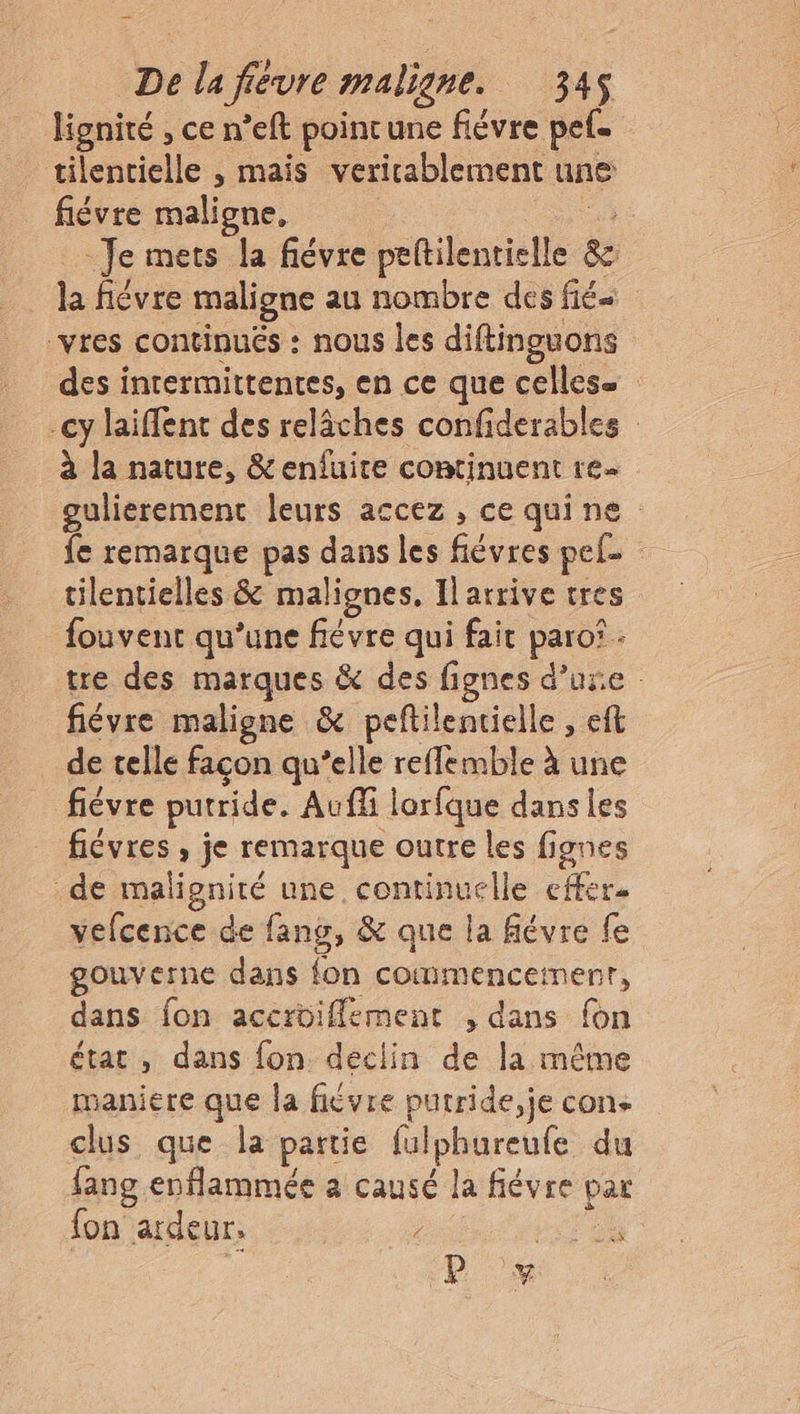 lignité , ce n’eft poincune fiévre pets tilentielle , mais veritablement une fiévre maligne, a Je mets la fiévre peltilentielle &c la fiévre maligne au nombre des fié- vres continués : nous les diftinguons des intermittentes, en ce que celles cy laiffent des relâches confiderables à la nature, &enfuite continuent re gulierement leurs accez , ce quine fe remarque pas dans les fiévres pele tilentielles & malignes, Il arrive tres fouvent qu’une fiévre qui fait paro® : tre des marques & des fignes d’une : fiévre maligne & peftilentielle , eft de telle façon qu’elle refflemble à une fièvre putride. Auf lorfque dans les fiévres , je remarque outre les fignes de malignité une continuelle effer. vefcence de fans, & que la févre fe gouverne dans fon commencement, dans fon accroiflement , dans {on état, dans fon déclin de la même maniere que la fièvre putride,je con. clus que la partie fulphureufe du fang enflammée a causé la févre par fon ardeur. : 2 KA “P 7