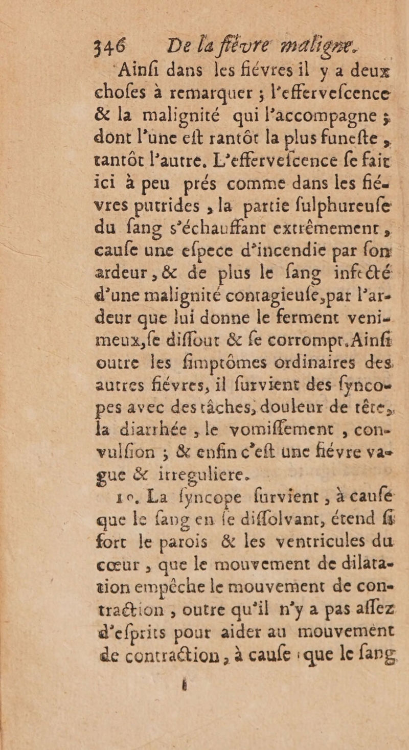 ‘Ainfi dans les fiévres il y a deux chofes à remarquer ; l'effervefcence &amp; la malignité qui l'accompagne ; dont l’une eft rantôt la plus funefte , tantôt l’autre, L’efferveicence fe faic ici à peu prés comme dans les fié vres putrides , la partie fulphureufe du fang s’échauffant extrêmement, caufe une efpece d’incendie par fon ardeur ,&amp; de plus le fang infecté d’une malignité contagieufe,par l’ar- deur que lui donne le ferment veni- meux,f{e diffour &amp; fe corrompr.Ainfi outre les fimptômes ordinaires des autres fiévres, il furvient des {ynco= pes avec des tâches, douleur de rête., la diarrhée , le vomiffement , con- vulfon ; &amp; enfin c’eft une fiévre vas gue &amp; irreguliere. 10, La fyncope furvient ; à caufé que le fang en fe diffolvant, étend fs fort le parois &amp; les ventricules du cœur , que le mouvement de dilata- tion empêche le mouvement de con- traction , outre qu'il n’y a pas allez d’efprits pour aider au mouvement de contraétion , à caufe ique le fang i