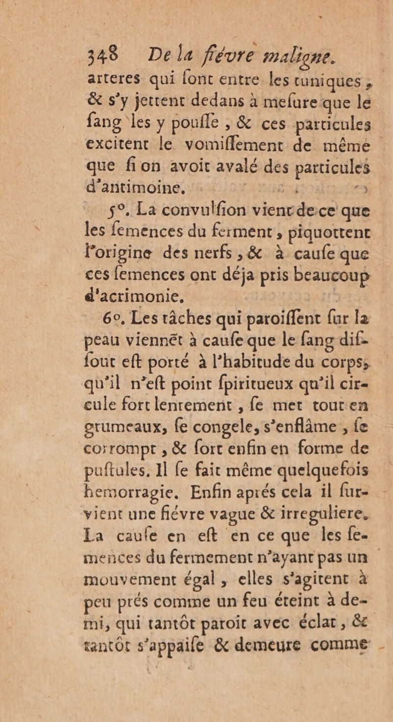 + 348 Dela fiévre maligne. arteres qui font entre les tuniques ; & s’y jettent dedans à melureque le fang les y poufle , & ces particules excitent le voinifflement de même que fion avoit avalé des particules d’antimoine, RME r3 59. La convulfion vienrdece que les femences du ferment, piquottent lorigine des nerfs ,& à caufe que ces femences ont déja pris beaucoup d'acrimonie, LUrÉ 6°, Les tâches qui paroïffent {ur la peau viennét à caufe que le fang dif- fout eft porté à l'habitude du corps; qu'il n’eft point fpiritueux qu’il cir- cule fort lenrement , fe met touren grumeaux, fe congele, s’enflâme ; fe corrompt , & fort enfin en forme de puftules, Il fe fait même quelquefois hemorragie. Enfin aprés cela il fur- vient une fiévre vague & irreguliere. La caufe en eft en ce que les fe- mences du fermement n’ayant pas un mouvement égal, elles s'agitent à peu prés comme un feu éteint à de- mi, qui tantôt paroit avec éclat, &c tantôt s’appaile & demeure comme -