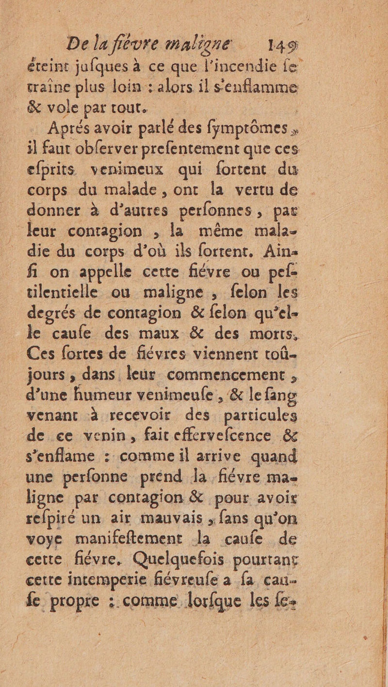 éteint jufques à ce que l'incendie Le . traîne plus loin: alors il s'enflamme &amp; vole partout. hu Aprés avoir parlé des fymptômes il faut obferver prefentement que ces efprits venimeux qui fortent du corps du malade, ont la vertu de donner à d’autres perfonnes, par leur contagion ; la même mala- die du corps d’où ils fortent. Ain fi on appelle cette fiévre ou pef- tilentielle où maligne , felon les deorés de contagion &amp; felon qu’el- le caufe des maux &amp; des morts, Ces fortes de fiévres viennent toû- jours , dans leur commencement , d’une humeur venimeufe , &amp; lefang venant à recevoir des particules de ce venin, fair effervefcence &amp; s’enflame : comme il arrive quand une perfonne prénd Ja -fiévre ma ligne par contagion &amp; pour avoir refpiré un air mauvais ; fans qu’on voye manifeftement la caufe de cette fiévre. Quelquefois pourtant certe intemperie fiévreufe a fa cau- fe propre : comme lorfque les fe. \