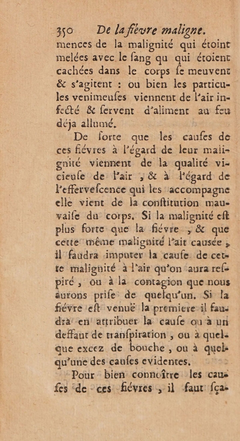 mences de la malignité qui étoint melées avec le fang qu qui étoient cachées dans le corps fe meuvent &amp; s’agitent : ou bien les particu- les venimeufes viennent de l’air in- fé &amp; fervent d’alimenr au feu déja allumé, | De forte que les caufes de ces fiévres à l'égard de leur maii- gnié viennent de la qualité vi- cieule de Pair ;/ &amp; à légard de l'effervefcence qui les accompagne elle vient de ja conftiturion mau- vaife du corps. Si la malignité eft plus forte que la flévre ; &amp; que cette: même malionité l’ait causée , il faudra imputer la caufe de cet- te malignité à l’air qu'on aura refe iré , ou à la contagion que nous a prife de quelqu'un. Si la fiévre :eft venuë la premiere il fau: dra' en! attribuer la caufe ou à un defaut de tranfpiration , ou à quel: que excez de bouche , où à quel qu’une des caufes evidentes, Pour bieñ connoître les caus fes de ces fiévres , il faut fça-