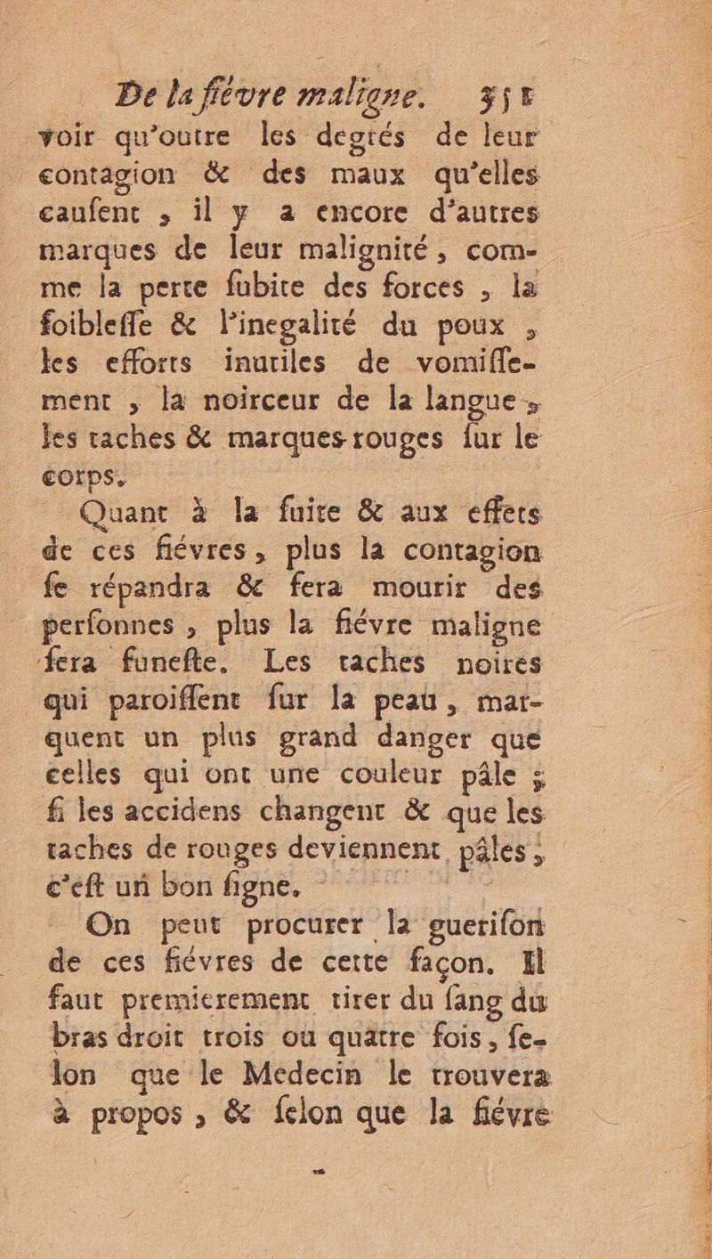 contagion & des maux qu'elles caufent ; il y a encore d’autres marques de leur malignité, com- me la perte fubire des forces , la foibleffe & linegalité du poux , les efforts inutiles de vomifle- ment ; la noirceur de la langue. jes taches & marques rouges fur le €Orps. Quant à la fuite & aux effers de ces flévres, plus la contagion fe répandra & fera mourir des fera funefte, Les vaches noires qui paroiffent fur la peau, mar- quent un plus grand danger que celles qui ont une couleur pâle ; fi les accidens changent & que les taches de rouges deviennent, pâles, c’eft un bon figne. dr On peut procurer la guerifon de ces fiévres de certe façon. Il faut premierement tirer du fang du bras droit trois où quatre fois, fe D 2