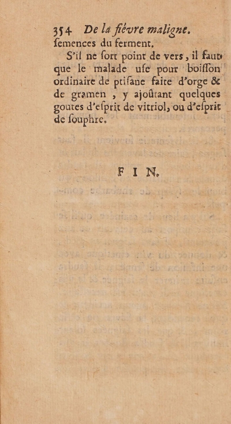 femences du ferment. | . S'il ne fort point de vers, il faut que le malade ufe pour boïiflon ordinaire de ptifane faite d’orge &amp; de gramen , y ajoûtant quelques goutes d’efprit de vitriol, ou d’efprit | de fouphre. | FIN.