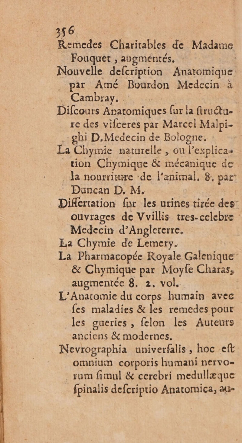 Remedes Charitables de Madame __ Fouquet , augméntés, | Nouvelle defcription Anatomique par Amé Bourdon Medecin à ne Cam Dray Rss Difcours Anatomiques {ur la ftrudtu- : re des vifceres par Marcel Malpi- | ghi D.Medecin de Bologne. : La Chymie naturelle , ou l’explicas tion Chymique &amp; mécanique de la nourriture ‘de l’animal. 8, par’ Duncan D. M. | | Difertation fr les urines tirée des’ ouvrages de Vvillis tres-celebre : Medecin d’Angleterre. Ea Chymie de Lemery. La Pharmacopée Royale Galenique” _&amp; Chymique par Moyle Charas, augmentée 8. 2. vol. | L’Anatomie du corps humain avec fes maladies &amp; les remedes pour les gueries , felon les Auteurs anciens &amp; modernes. Nevrographia univerfalis , hoc eft omnium corporis humani nervo- _rum fimul &amp; cerebri medullæque fpinalis defcriptio Anatomica, au-