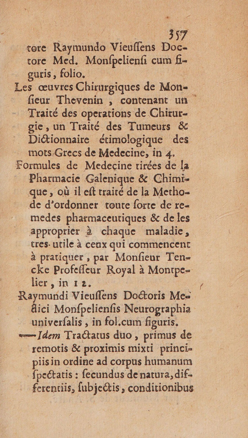 tore Raymutido Viedifens Doc- tore Med. Monfpelienfi cum f- guris , folio. Les œuvres Chirurgiques de Mone fieur Thevenin ,; contenant un Traité des operations de Chirur- gie, un Traité des Tumeurs & Diétionnaire étimologique des mots-Grecs de Medecine, in 4. Formules de Medecine tirées de la Pharmacie Galenique & Chimi- que, où il eft traité de la Metho- de d’ordonner toute forte de re- medes pharmaceutiques & de les approprier à chaque maladie, tres. utile à ceux qui commencent à pratiquer , par Monfieur Ten= cke Profefleur Royal à Montpe- lier ,in 12. D uédi Vieuflens Doétoris Mes dici Monfpelienfi is Neurographia univerfalis , in fol.cum figuris. <—— Jdem Traétatus duo , primus de remotis & proximis Hit princi= piisin ordine ad corpus humanum fpeckatis : fecundus de natura, dif- fcrentiis, deb conditionibus