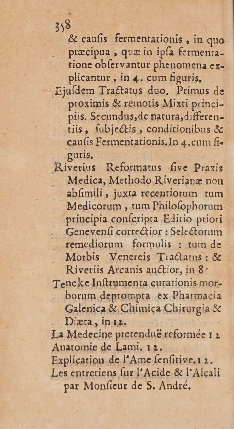 &amp; caufis fermentarionis , in quo præcipua , quæ in ip{a fermenta. tione obfervantur phenomena ex- plicantur , in 4, cum fieuris, Ejufdem Tractatus duo, Primus de proximis &amp; rémotis Mixti princi püs. Secundus,de narura,differen- tiis, fubjectis, condicionibus &amp; caufs Fermentationis.In 4.cum f- guris, Rüiverius Reformatus five Praxis Medica, Methodo Riverianæ non abfnili, juxta recentiorum tum _Medicorum , tum Philofophorum. ‘principia confcripta Editio priori Genevenf correctior : Selectorum remediorum formulis : rum de Morbis Venereis Traétatus : &amp; Riveriis Atcanis auctior, in 8 Tencke Inftrumenta curationis mor. borum deprompta -ex Pharmacia Galenica &amp;,Chimiça Chirurgia &amp; Diæta, in12. La Medecine pretendue reformée 1 2 Anatomie de Lami. 12. Explication.de l’Ame fenfitive.1 2. Les entretiens fur l’Acide &amp; l’Alcali par Monfieur de S. André.