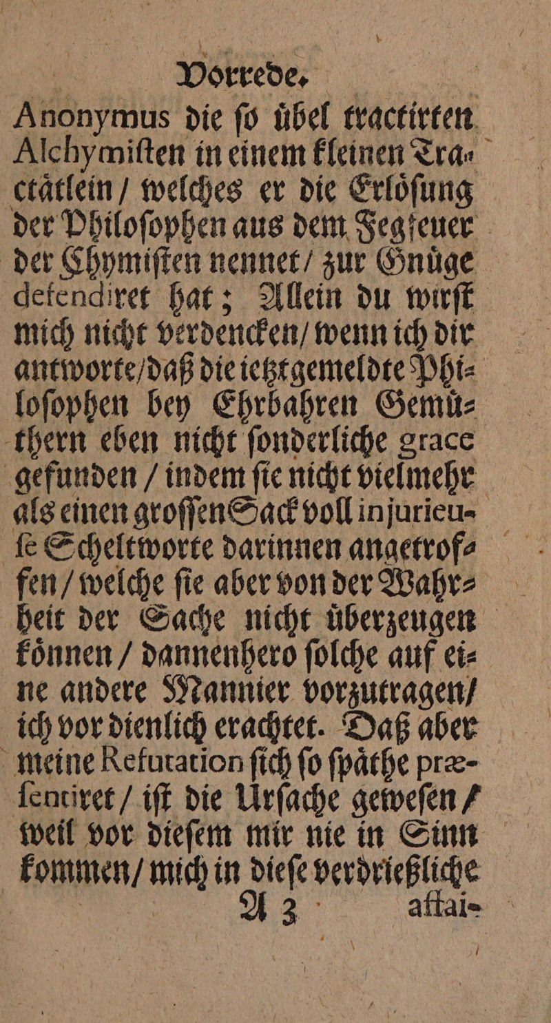 Anonymus die fo übel tractirten Alchymitten in einem Eleinen Tra⸗ ctaͤtlein / welches er die Erlöfung der Philoſophen aus dent Segreuer der Khymiſten nennet zur Gnuͤge defendiref bat; Allein du wirſt mich niche verdencken / wenn ich dir. loſophen bey Ehrbahren Semi: thern eben nicht ſonderliche grace gefunden / indem ſie nicht vielmehr als einen groſſen Sack voll injurieun⸗ fen / welche ſie aber von der Wahr⸗ heit der Sache nicht uͤberzeugen koͤnnen / dannenhero ſolche auf ei⸗ ne andere Mannier vorzutragen / ich vor dienlich erachtet. Daß aber meine Kefutation ſich fo fpärhe pr- ſentiret / iſt die Urſache geweſen / weil vor dieſem mir nie in Sinn kommen / mich in diefe perdrießliche h 9 A a aftaie ;