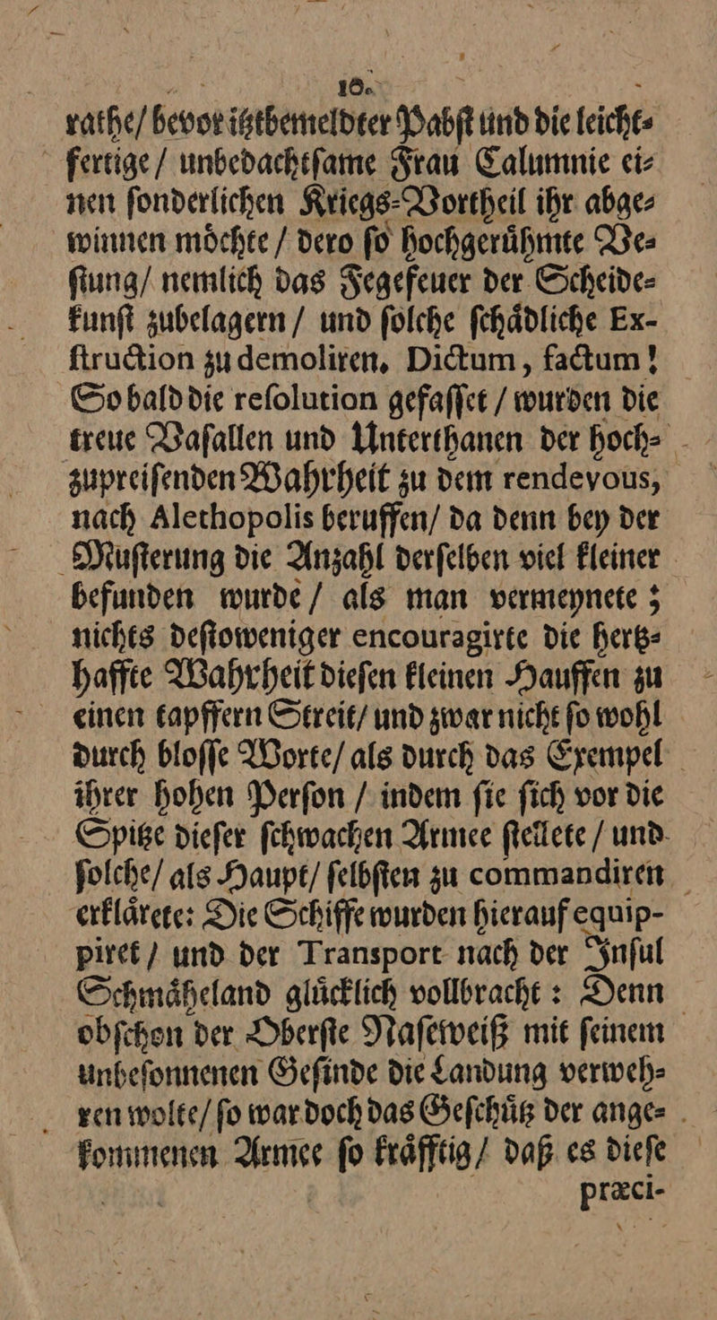 rathe / bevor ubemeibte Pehſt und die leicht fertige / unbedachtſame Frau Calumnie ei⸗ nen ſonderlichen Kriegs Vortheil ihr abge⸗ winnen moͤchte / dero ſo hochgeruͤhmte Ve⸗ ſtung / nemlich das Fegefeuer der Scheide⸗ kunſt zubelagern / und ſolche ſchaͤdliche Ex- ſtruction zu demoliren. Dictum, factum! So bald die reſolution gefaſſet / wurden die treue Vaſallen und Unterthanen der hoch⸗ zupreiſenden Wahrheit zu dem rendevous, nach Alethopolis beruffen/ da denn bey der Muſterung die Anzahl derſelben viel Fleiner befunden wurde / als man vermeynete; nichts deſtoweniger encouragirte die hertz⸗ haffte Wahrheit dieſen kleinen Hauffen zu einen tapffern Streit / und zwar nicht ſo wohl durch bloſſe Worte / als durch das Exempel ihrer hohen Perſon / indem ſie ſich vor die Spitze dieſer ſchwachen Armee ſtellete / und folche/ als Haupt / ſelbſten zu commandiren erklaͤrete: Die Schiffe wurden hieraufequip- · piret / und der Transport nach der Inful Schmäheland glücklich vollbracht : Denn obfchen der Oberſte Naſeweiß mit feinem unbefonnenen Gefinde die Landung verweh⸗ ren wolte / ſo war doch das Gefchüg der anges . —— eur fo kraͤfftig / daß es dieſe DER