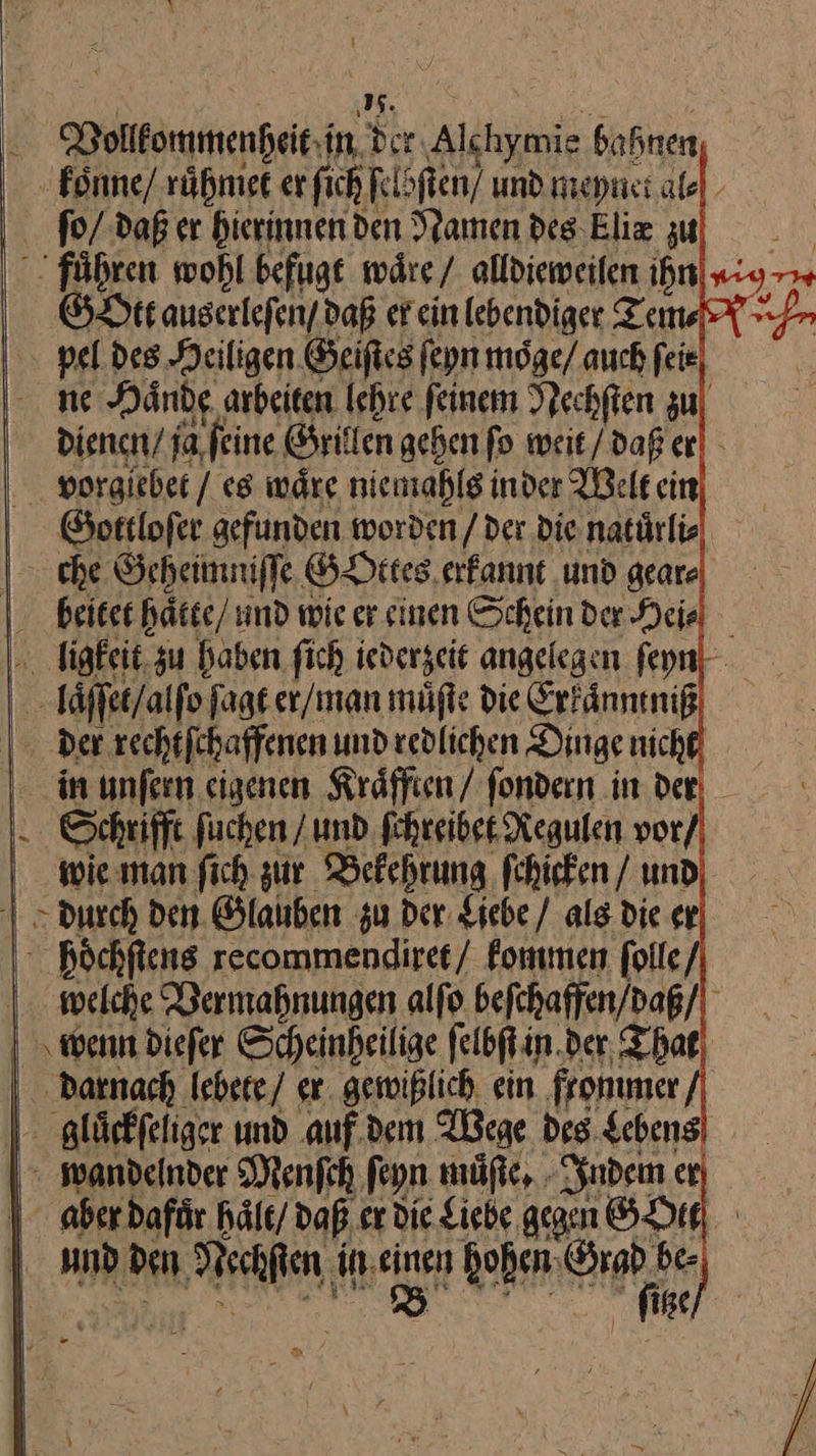 i N Vollommenhet. in Hr Alkhymig bahnen koͤnne / ruͤhmet er ſch ſel ſtem und meynet al⸗ ſo / daß er hierinnen den Namen des kliæ u) _ fuͤhren wohl befugt waͤre / alldieweilen ihn ig GOtt aus erleſen / daß er ein lebendiger Tein⸗ L- pel des Heiligen Geiſtes ſeyn moͤge/ auch feie, — m Hände, arbeiten lehre feinem Nechften zu diencn / ja ſeine Grillen gehen fo weit/ daß er vorglebet / es waͤre nie mahls in der Welt ein Gottloſer gefunden worden / der Die natürlie | che Geheimniſſe GOttes erfannt ‚und geare beitet hätee/ und wie er sinen Scheinder Heil ligkeit zu haben fich jederzeit angelegen ſeyn “ laͤſſet/ alſo ſagt er / man muͤſte die Erkaͤnntniß | Der rechtſchaffenen und redlichen Dingenich in unſern eigenen Kraͤfften / fondern in der Een — kommen Per | welche Bermahnungen alfo beſchaffen / daß / wenn dieſer Scheinheilige ſelbſt in der That darnach lebete / er gewißlich ein fronmer gluͤckſeliger und auf dem Wege des Lebens wandelnder Menſch ſeyn muͤſte. Indem er aber dafuͤr halt / daß er die Liebe gegen GOtt und den REN, in. J hohen — | ſitze