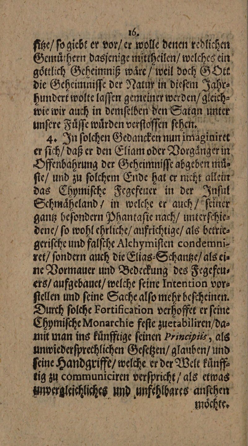 fie/ fo giebt er vor / er wolle denen kedlichen göttlich Geheimniß wäre/ weil doch GOte die Geheimniſſe der Natur in dieſem Jahr⸗ hundert wolte laſſen gemeiner werden / gleich ⸗ wie wir auch in demſelben den Satan untet unſere Fuͤſſe wuͤrden verſtoſſen feßen, a 4. In folchen Gedaucken nun imaginiret er fich/ daß er den Eliam oder Vorgänger in Offenbahrung der Geheimniſſe abgeben muͤ⸗ ſte / und gu ſolchem Ende Bat er nicht allein“ | dag Chymiſche Fegefener in der Inſul Schmaheland/ in welche er auch / feiner. ‚gang befondern Phantafi⸗ nach/ unterſchie⸗ dene / fo wohl ehrliche / aufrichtige als betrie⸗ ret / fondern auch die Elias-Schange/algeis ne Vormauer und Bedeckung des Fegefeu⸗ ftellen und feine Sache alfo mehr befcheinen. Durch folche Fortification verhoffet er feine Chymiſche Monarchie feſte zuetabiliren/da= nit man ins Pünfftige feinen Prineipiir, als sinwiederfprechlichen Geſetzen / glauben und ſeine Handgriffe / welche er der Welt kuͤnff⸗ tig zu communiciren verſpricht / als etwas nl und ——— mir. — mochte.