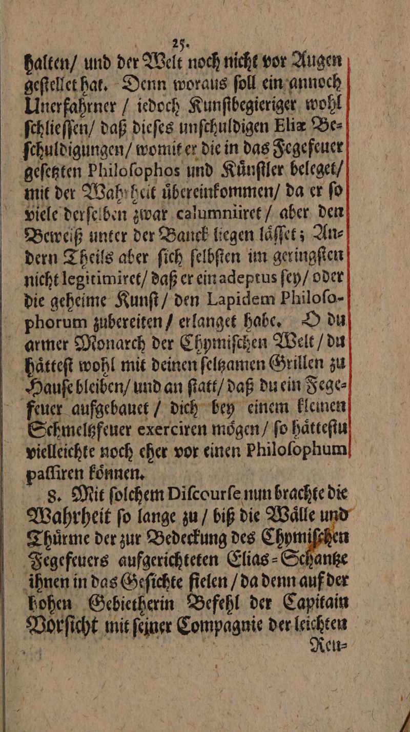 t —— halten / und der Tele noch nicht vor Augen gefteller hat, Denn woraus foll ein annoch Uinerfahrner / iedoch Kunſibegieriger wohl ſchlieſſen daß diefes unfehuldigen Elix Be⸗ fehuldigungen/ womiter die in das Fegeſeuer .gefegten Philofophos und Kuͤnſtler beleget / mie der Wahrbeit übereinfommen/ da er fo viele derfeiben zwar calummiret / aber, den Berreiß unter der Banck liegen laͤſſet; An⸗ dern Theils aber fich felbften im geringſten nichtlegirimiret/ daß er einadeprus ſey / oder die geheime Kunft/ den Lapidem Philofo- phorum gubereiten / erlanget babe, O du armer Monarch der Chymiſchen Welt / du haͤtteſt wohl mit deinen ſelgamen Grillen zu auße bleiben / und an ſtatt / daß du sin Fege⸗ feuer aufgebauet / dich bey einem kleinen Schmeltzfeuer exerciren mogen / fo haͤtteſtu Wahrheit ſo lange zu / biß die Waͤlle u Thuͤrme der zur Bedeckung des Chymiſchet Fegefeuers aufgerichteten Elias⸗ Schanke ihnen in das Geſichte A da denn auf der hohen Gebietherin Befehl der Capitain Reu⸗ —