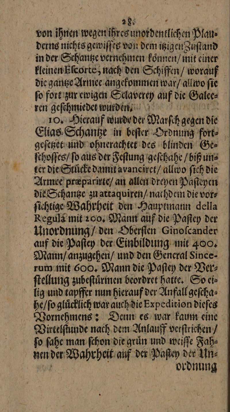 28: von ihnen wegen ihres — Plau⸗ derns nichts gewiſſe es von dem izigen zuſtand in der Schantze vernehmen koͤnnen / mit einer FleinenElcorte, nach den Schiffen worauf Die gantze Armee angekommen war/ allwo fie ſo fort zur ewigen Sverey auf d die Galee⸗ ren geſchmiedet wurden. o. Hierauf wurde der Maſch gegen die | Elias. Schange in beſter Ordnung for geſetzet und ohnerachtee des blinden Ge⸗ ſchoſſes / fo aus der Feſtung geſchahe / biß un⸗ ker die Stuͤcke damit avanciret / allwo ſich die Armee præparirte/ an allen dreyen Paſteyen die Schantze zu attaquiren / nachdem Die vor⸗ ſichtige Wahrheit den Hauptmann della Regula mit ꝛoo. Mann auf die Paftey der Unordnung / den Oberſten Ginoſcander auf die Paſtey der Einbildung nit 400. WMann / anzugehen / und den General Since⸗ rum mit 600. Mann die Paſtey der Ver⸗ ſtellung zubeſtuͤrmen beordret Hatte, Goch lig und tapffer nun hierauf der Anfall geſcha⸗ | he / ſo glücklich war auchdieExpedirion dieſes Vornehmens: Denn es war kaum eine Virtelſtunde nach, dem Anlauff verſtrichen / fo ſahe man ſchon die grün und weiſſe Fah⸗ nen ben Wahrheit auf Der Paſtey der Un⸗ | | ordnung